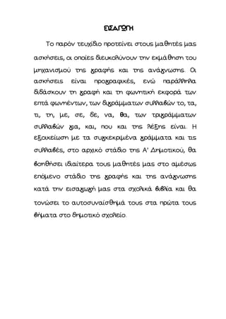 ΕΙΣΑΓΩΓΗ
Το παρόν τευχίδιο προτείνει στους μαθητές μας
ασκήσεις, οι οποίες διευκολύνουν την εκμάθηση του
μηχανισμού της γραφής και της ανάγνωσης. Οι
ασκήσεις είναι προγραφικές, ενώ παράλληλα
διδάσκουν τη γραφή και τη φωνητική εκφορά των
επτά φωνηέντων, των διγράμματων συλλαβών το, τα,
τι, τη, με, σε, δε, να, θα, των τριγράμματων
συλλαβών για, και, που και της λέξης είναι. Η
εξοικείωση με τα συγκεκριμένα γράμματα και τις
συλλαβές, στο αρχικό στάδιο της Α’ Δημοτικού, θα
βοηθήσει ιδιαίτερα τους μαθητές μας στο αμέσως
επόμενο στάδιο της γραφής και της ανάγνωσης
κατά την εισαγωγή μας στα σχολικά βιβλία και θα
τονώσει το αυτοσυναίσθημά τους στα πρώτα τους
βήματα στο δημοτικό σχολείο.
 