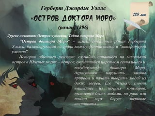 Герберт Джордж Уэллс
« »
(роман, 1896)
120 лет
Другие названия: Остров чудовищ; Тайна острова Моро
"Остров доктора Моро" – самый страшный роман Герберта
Уэллса, балансирующий на грани между фантастикой и "литературой
ужасов".
История обычного человека, случайно попавшего на маленький
остров в Южных морях – остров, оказавшийся царством гениального и
полубезумного доктора Моро,
дерзнувшего нарушить законы
природы и начать творить людей из
диких зверей. Его "племя", словно
вышедшее из ночных кошмаров,
пытается быть людьми, но рано или
поздно верх берут звериные
инстинкты...
 