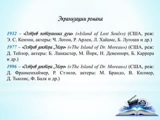 Экранизации романа
1932 – «Остров потерянных душ» («Island of Lost Souls») (США, реж:
Э. С. Кентон, актеры: Ч. Лотон, Р. Арлен, Л. Хайамс, Б. Лугоши и др.)
1977 – «Остров доктора Моро» («The Island of Dr. Moreau») (США, реж:
Д. Тейлор, актеры: Б. Ланкастер, М. Йорк, Н. Девенпорт, Б. Каррера
и др.)
1996 – «Остров доктора Моро» («The Island of Dr. Moreau») (США, реж:
Д. Франкенхаймер, Р. Стэнли, актеры: М. Брандо, В. Килмер,
Д. Тьюлис, Ф. Балк и др.)
 