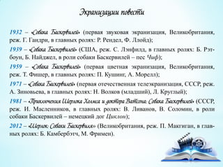 Экранизации повести
1932 – «Собака Баскервилей» (первая звуковая экранизация, Великобритания,
реж. Г. Гандри, в главных ролях: Р. Рендел, Ф. Ллойд);
1939 – «Собака Баскервилей» (США, реж. С. Лэнфилд, в главных ролях: Б. Рэт-
боун, Б. Найджел, в роли собаки Баскервилей – пес Чиф);
1959 – «Собака Баскервилей» (первая цветная экранизация, Великобритания,
реж. Т. Фишер, в главных ролях: П. Кушинг, А. Морелл);
1971 – «Собака Баскервилей» (первая отечественная телеэкранизация, СССР, реж.
А. Зиновьева, в главных ролях: Н. Волков (младший), Л. Круглый);
1981 – «Приключения Шерлока Холмса и доктора Ватсона: Собака Баскервилей» (СССР,
реж. И. Масленников, в главных ролях: В. Ливанов, В. Соломин, в роли
собаки Баскервилей – немецкий дог Циклон);
2012 – «Шерлок: Собаки Баскервиля» (Великобритания, реж. П. Макгиган, в глав-
ных ролях: Б. Камбербэтч, М. Фримен).
 
