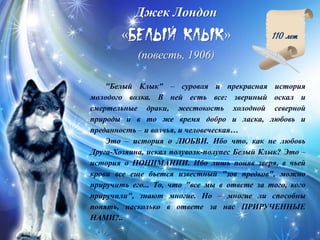 Джек Лондон
« »
(повесть, 1906)
110 лет
"Белый Клык" – суровая и прекрасная история
молодого волка. В ней есть все: звериный оскал и
смертельные драки, жестокость холодной северной
природы и в то же время добро и ласка, любовь и
преданность – и волчья, и человеческая…
Это – история о ЛЮБВИ. Ибо что, как не любовь
Друга-Хозяина, искал полуволк-полупес Белый Клык? Это –
история о ПОНИМАНИИ. Ибо лишь поняв зверя, в чьей
крови все еще бьется известный "зов предков", можно
приручить его... То, что "все мы в ответе за того, кого
приручили", знают многие. Но – многие ли способны
понять, насколько в ответе за нас ПРИРУЧЕННЫЕ
НАМИ?..
 