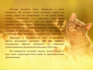 Большие писатели часто обращались к теме
животных. Их истории могут вызывать улыбку или
печаль, страх или сострадание, но они всегда полны
тонких наблюдений и окрашены искренними
человеческими эмоциями – вся эта фауна ссорится,
негодует, грустит, любит, обзаводится семьями. И, что
самое важное, через взаимоотношения с удивительными
созданиями, живущими с нами бок о бок, писатели
исследуют образ Человека, показывают нам самих себя …
Побывать в удивительном мире литературной
фауны приглашает выставка «Не про людей?»,
посвященная образам животных на страницах
художественных произведений-юбиляров 2016 года.
Из материалов выставки также можно узнать о
том, какие экранизации были сняты по представленным
произведениям.
 