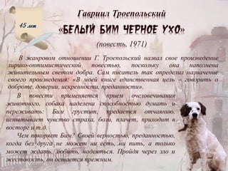 Гавриил Троепольский
« »
(повесть, 1971)
В жанровом отношении Г. Троепольский назвал свое произведение
лирико-оптимистической повестью, поскольку она наполнена
живительным светом добра. Сам писатель так определил назначение
своего произведения: «В моей книге единственная цель – говорить о
доброте, доверии, искренности, преданности».
45 лет
В повести применяется прием очеловечивания
животного, собака наделена способностью думать и
переживать: Бим грустит, предается отчаянию,
испытывает чувство страха, боли, плачет, приходит в
восторг и т.д.
Чем покоряет Бим? Своей верностью, преданностью,
когда без друга не может ни есть, ни пить, а только
может ждать, любить, надеяться. Пройдя через зло и
жестокость, он остается прежним.
 