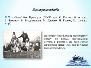 Экранизация повести
1977 – «Белый Бим Черное ухо» (СССР, реж. С. Ростоцкий, актеры:
В. Тихонов, В. Владимирова, М. Дадыко, И. Рыжов, И. Шевчук
и др.)
Поскольку окрас Бима не соответствует
окрасу его породы (шотландский
сеттер), в фильме в его роли снялся
английский сеттер Стив (он же Степа)
и его дублер Денди.
 