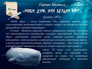 Герман Мелвилл
« »
(роман, 1851)
165 лет
«Моби Дик» – книга необычная. Она написана вопреки всем
существующим представлениям о законах жанра и не похожа ни на одно
произведение мировой литературы.
О языке Мелвилла написано немало специальных статей, но тайна
его стилистического мастерства осталась нераскрытой. Язык «Моби
Дика» уподобляют океанской волне, которая растет, набухает,
вздымается, затем рушится, разбрызгивая миллионы сверкающих капель,
а за ней уже нарастает вторая, третья, четвертая… Эти волны как бы
подхватывают читателя и несут его вперед, перенося через рифы и
скалы. И даже если какая-нибудь
коварная волна не удержит его,
швырнет на камни, то следующая
обязательно подберет и повлечет
дальше.
 