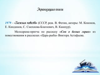 Экранизация книги
1979 – «Таежная повесть» (СССР, реж. В. Фетин, актеры: М. Кононов,
Е. Киндинов, С. Смехнова-Благоевич, В. Кашпур).
Мелодрама-притча по рассказу «Сон о белых горах» из
повествования в рассказах «Царь-рыба» Виктора Астафьева.
 