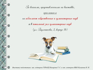 За книгами, представленными на выставке,
приглашаем
на абонемент общественных и гуманитарных наук
и в читальный зал гуманитарных наук
(ул. Заулошнова, 3, корпус 16)
Выставку подготовили: зав. сектором ГПРиРД Назарова Т. С. и зав. сектором ИБО Казакова Н. Н.
 