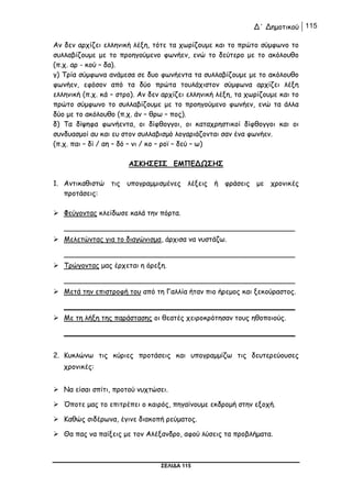 Δ΄ Δημοτικού 115
ΣΕΛΙΔΑ 115
Αν δεν αρχίζει ελληνική λέξη, τότε τα χωρίζουμε και το πρώτο σύμφωνο το
συλλαβίζουμε με το προηγούμενο φωνήεν, ενώ το δεύτερο με το ακόλουθο
(π.χ. αρ - κού – δα).
γ) Τρία σύμφωνα ανάμεσα σε δυο φωνήεντα τα συλλαβίζουμε με το ακόλουθο
φωνήεν, εφόσον από τα δύο πρώτα τουλάχιστον σύμφωνα αρχίζει λέξη
ελληνική (π.χ. κά – στρο). Αν δεν αρχίζει ελληνική λέξη, τα χωρίζουμε και το
πρώτο σύμφωνο το συλλαβίζουμε με το προηγούμενο φωνήεν, ενώ τα άλλα
δύο με το ακόλουθο (π.χ. άν – θρω – πος).
δ) Τα δίψηφα φωνήεντα, οι δίφθογγοι, οι καταχρηστικοί δίφθογγοι και οι
συνδυασμοί αυ και ευ στον συλλαβισμό λογαριάζονται σαν ένα φωνήεν.
(π.χ. παι – δί / αη – δό – νι / κο – ροϊ – δεύ – ω)
ΑΣΚΗΣΕΙΣ ΕΜΠΕΔΩΣΗΣ
1. Αντικαθιστώ τις υπογραμμισμένες λέξεις ή φράσεις με χρονικές
προτάσεις:
 Φεύγοντας κλείδωσε καλά την πόρτα.
____________________________________________________
 Μελετώντας για το διαγώνισμα, άρχισα να νυστάζω.
____________________________________________________
 Τρώγοντας μας έρχεται η όρεξη.
____________________________________________________
 Μετά την επιστροφή του από τη Γαλλία ήταν πιο ήρεμος και ξεκούραστος.
____________________________________________________
 Με τη λήξη της παράστασης οι θεατές χειροκρότησαν τους ηθοποιούς.
____________________________________________________
2. Κυκλώνω τις κύριες προτάσεις και υπογραμμίζω τις δευτερεύουσες
χρονικές:
 Να είσαι σπίτι, προτού νυχτώσει.
 Όποτε μας το επιτρέπει ο καιρός, πηγαίνουμε εκδρομή στην εξοχή.
 Καθώς σιδέρωνα, έγινε διακοπή ρεύματος.
 Θα πας να παίξεις με τον Αλέξανδρο, αφού λύσεις τα προβλήματα.
 