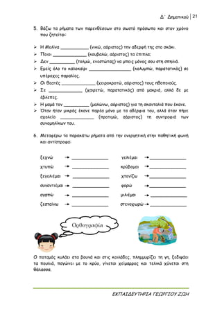 Δ΄ Δημοτικού 21
ΕΚΠΑΙΔΕΥΤΗΡΙΑ ΓΕΩΡΓΙΟΥ ΖΩΗ
5. Βάζω τα ρήματα των παρενθέσεων στο σωστό πρόσωπο και στον χρόνο
που ζητείται:
 Η Μελίνα __________ (νικώ, αόριστος) την αδερφή της στο σκάκι.
 Ποιοι ____________ (κουβαλώ, αόριστος) τα έπιπλα;
 Δεν _________ (τολμώ, ενεστώτας) να μπεις μόνος σου στη σπηλιά.
 Εμείς όλο το καλοκαίρι _______________ (κολυμπώ, παρατατικός) σε
υπέροχες παραλίες.
 Οι θεατές ____________ (χειροκροτώ, αόριστος) τους ηθοποιούς.
 Σε ____________ (χαιρετώ, παρατατικός) από μακριά, αλλά δε με
έβλεπες.
 Η μαμά τον _________ (μαλώνω, αόριστος) για τη σκανταλιά που έκανε.
 Όταν ήταν μικρός έκανε παρέα μόνο με τα αδέρφια του, αλλά όταν πήγε
σχολείο ____________ (προτιμώ, αόριστος) τη συντροφιά των
συνομηλίκων του.
6. Μεταφέρω τα παρακάτω ρήματα από την ενεργητική στην παθητική φωνή
και αντίστροφα:
ξεχνώ _____________ γελιέμαι _____________
χτυπώ _____________ κρύβομαι _____________
ξεγελιέμαι _____________ χτενίζω _____________
συναντιέμαι _____________ φορώ _____________
αγαπώ _____________ μιλιέμαι _____________
ζεσταίνω _____________ στενοχωρώ _____________
Ο ποταμός κυλάει στα βουνά και στις κοιλάδες, πλημμυρίζει τη γη, ξεδιψάει
τα πουλιά, παγώνει με το κρύο, γίνεται χείμαρρος και τελικά χύνεται στη
θάλασσα.
Ορθογραφία
 