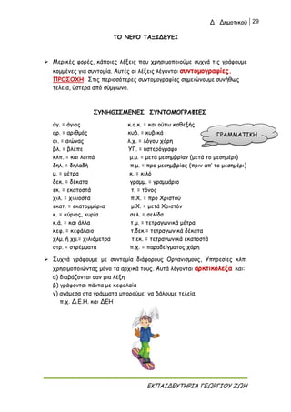 Δ΄ Δημοτικού 29
ΕΚΠΑΙΔΕΥΤΗΡΙΑ ΓΕΩΡΓΙΟΥ ΖΩΗ
ΤΟ ΝΕΡΟ ΤΑΞΙΔΕΥΕΙ
 Μερικές φορές, κάποιες λέξεις που χρησιμοποιούμε συχνά τις γράφουμε
κομμένες για συντομία. Αυτές οι λέξεις λέγονται συντομογραφίες.
ΠΡΟΣΟΧΗ: Στις περισσότερες συντομογραφίες σημειώνουμε συνήθως
τελεία, ύστερα από σύμφωνο.
ΣΥΝΗΘΙΣΜΕΝΕΣ ΣΥΝΤΟΜΟΓΡΑΦΙΕΣ
άγ. = άγιος κ.ο.κ. = και ούτω καθεξής
αρ. = αριθμός κυβ. = κυβικά
αι. = αιώνας λ.χ. = λόγου χάρη
βλ. = βλέπε ΥΓ. = υστερόγραφο
κλπ. = και λοιπά μ.μ. = μετά μεσημβρίαν (μετά το μεσημέρι)
δηλ. = δηλαδή π.μ. = προ μεσημβρίας (πριν απ’ το μεσημέρι)
μ. = μέτρα κ. = κιλό
δεκ. = δέκατα γραμμ. = γραμμάριο
εκ. = εκατοστά τ. = τόνος
χιλ. = χιλιοστά π.Χ. = προ Χριστού
εκατ. = εκατομμύρια μ.Χ. = μετά Χριστόν
κ. = κύριος, κυρία σελ. = σελίδα
κ.ά. = και άλλα τ.μ. = τετραγωνικά μέτρα
κεφ. = κεφάλαιο τ.δεκ.= τετραγωνικά δέκατα
χλμ. ή χμ.= χιλιόμετρα τ.εκ. = τετραγωνικά εκατοστά
στρ. = στρέμματα π.χ. = παραδείγματος χάρη
 Συχνά γράφουμε με συντομία διάφορους Οργανισμούς, Υπηρεσίες κλπ.
χρησιμοποιώντας μόνο τα αρχικά τους. Αυτά λέγονται αρκτικόλεξα και:
α) διαβάζονται σαν μια λέξη
β) γράφονται πάντα με κεφαλαία
γ) ανάμεσα στα γράμματα μπορούμε να βάλουμε τελεία.
π.χ. Δ.Ε.Η. και ΔΕΗ
ΓΡΑΜΜΑΤΙΚΗ
 