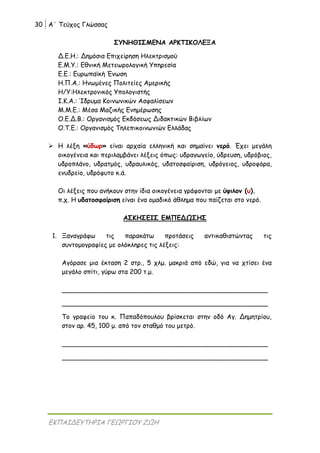 30 Α΄ Τεύχος Γλώσσας
ΕΚΠΑΙΔΕΥΤΗΡΙΑ ΓΕΩΡΓΙΟΥ ΖΩΗ
ΣΥΝΗΘΙΣΜΕΝΑ ΑΡΚΤΙΚΟΛΕΞΑ
Δ.Ε.Η.: Δημόσια Επιχείρηση Ηλεκτρισμού
Ε.Μ.Υ.: Εθνική Μετεωρολογική Υπηρεσία
Ε.Ε.: Ευρωπαϊκή Ένωση
Η.Π.Α.: Ηνωμένες Πολιτείες Αμερικής
Η/Υ:Ηλεκτρονικός Υπολογιστής
Ι.Κ.Α.: Ίδρυμα Κοινωνικών Ασφαλίσεων
Μ.Μ.Ε.: Μέσα Μαζικής Ενημέρωσης
Ο.Ε.Δ.Β.: Οργανισμός Εκδόσεως Διδακτικών Βιβλίων
Ο.Τ.Ε.: Οργανισμός Τηλεπικοινωνιών Ελλάδας
 Η λέξη «ύδωρ» είναι αρχαία ελληνική και σημαίνει νερό. Έχει μεγάλη
οικογένεια και περιλαμβάνει λέξεις όπως: υδραγωγείο, ύδρευση, υδρόβιος,
υδροπλάνο, υδρατμός, υδραυλικός, υδατοσφαίριση, υδρόγειος, υδροφόρα,
ενυδρείο, υδρόφυτο κ.ά.
Οι λέξεις που ανήκουν στην ίδια οικογένεια γράφονται με ύψιλον (υ).
π.χ. Η υδατοσφαίριση είναι ένα ομαδικό άθλημα που παίζεται στο νερό.
ΑΣΚΗΣΕΙΣ ΕΜΠΕΔΩΣΗΣ
1. Ξαναγράφω τις παρακάτω προτάσεις αντικαθιστώντας τις
συντομογραφίες με ολόκληρες τις λέξεις:
Αγόρασε μια έκταση 2 στρ., 5 χλμ. μακριά από εδώ, για να χτίσει ένα
μεγάλο σπίτι, γύρω στα 200 τ.μ.
___________________________________________________
___________________________________________________
Το γραφείο του κ. Παπαδόπουλου βρίσκεται στην οδό Αγ. Δημητρίου,
στον αρ. 45, 100 μ. από τον σταθμό του μετρό.
___________________________________________________
___________________________________________________
 