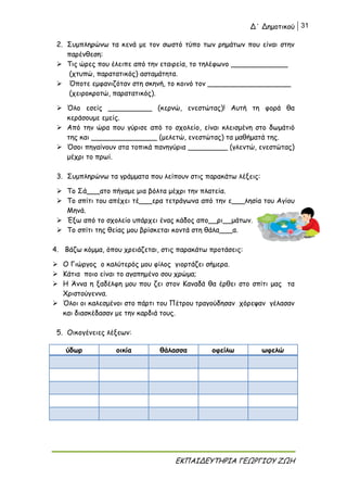 Δ΄ Δημοτικού 31
ΕΚΠΑΙΔΕΥΤΗΡΙΑ ΓΕΩΡΓΙΟΥ ΖΩΗ
2. Συμπληρώνω τα κενά με τον σωστό τύπο των ρημάτων που είναι στην
παρένθεση:
 Τις ώρες που έλειπε από την εταιρεία, το τηλέφωνο _____________
(χτυπώ, παρατατικός) ασταμάτητα.
 Όποτε εμφανιζόταν στη σκηνή, το κοινό τον ___________________
(χειροκροτώ, παρατατικός).
 Όλο εσείς __________ (κερνώ, ενεστώτας)! Αυτή τη φορά θα
κεράσουμε εμείς.
 Από την ώρα που γύρισε από το σχολείο, είναι κλεισμένη στο δωμάτιό
της και _______________ (μελετώ, ενεστώτας) τα μαθήματά της.
 Όσοι πηγαίνουν στα τοπικά πανηγύρια _________ (γλεντώ, ενεστώτας)
μέχρι το πρωί.
3. Συμπληρώνω τα γράμματα που λείπουν στις παρακάτω λέξεις:
 Το Σά___ατο πήγαμε μια βόλτα μέχρι την πλατεία.
 Το σπίτι του απέχει τέ___ερα τετράγωνα από την ε___λησία του Αγίου
Μηνά.
 Έξω από το σχολείο υπάρχει ένας κάδος απο__ρι__μάτων.
 Το σπίτι της θείας μου βρίσκεται κοντά στη θάλα___α.
4. Βάζω κόμμα, όπου χρειάζεται, στις παρακάτω προτάσεις:
 Ο Γιώργος ο καλύτερός μου φίλος γιορτάζει σήμερα.
 Κάτια ποιο είναι το αγαπημένο σου χρώμα;
 Η Άννα η ξαδέλφη μου που ζει στον Καναδά θα έρθει στο σπίτι μας τα
Χριστούγεννα.
 Όλοι οι καλεσμένοι στο πάρτι του Πέτρου τραγούδησαν χόρεψαν γέλασαν
και διασκέδασαν με την καρδιά τους.
5. Οικογένειες λέξεων:
ύδωρ οικία θάλασσα οφείλω ωφελώ
 