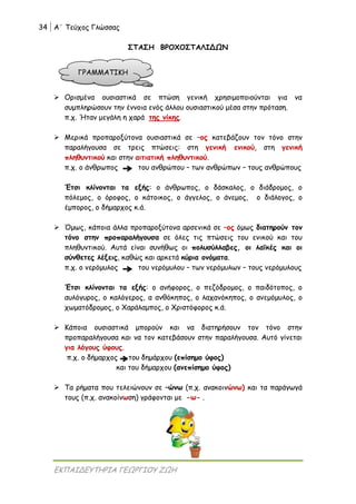34 Α΄ Τεύχος Γλώσσας
ΕΚΠΑΙΔΕΥΤΗΡΙΑ ΓΕΩΡΓΙΟΥ ΖΩΗ
ΣΤΑΣΗ ΒΡΟΧΟΣΤΑΛΙΔΩΝ
 Ορισμένα ουσιαστικά σε πτώση γενική χρησιμοποιούνται για να
συμπληρώσουν την έννοια ενός άλλου ουσιαστικού μέσα στην πρόταση.
π.χ. Ήταν μεγάλη η χαρά της νίκης.
 Μερικά προπαροξύτονα ουσιαστικά σε –ος κατεβάζουν τον τόνο στην
παραλήγουσα σε τρεις πτώσεις: στη γενική ενικού, στη γενική
πληθυντικού και στην αιτιατική πληθυντικού.
π.χ. ο άνθρωπος του ανθρώπου – των ανθρώπων – τους ανθρώπους
Έτσι κλίνονται τα εξής: ο άνθρωπος, ο δάσκαλος, ο διάδρομος, ο
πόλεμος, ο όροφος, ο κάτοικος, ο άγγελος, ο άνεμος, ο διάλογος, ο
έμπορος, ο δήμαρχος κ.ά.
 Όμως, κάποια άλλα προπαροξύτονα αρσενικά σε –ος όμως διατηρούν τον
τόνο στην προπαραλήγουσα σε όλες τις πτώσεις του ενικού και του
πληθυντικού. Αυτά είναι συνήθως οι πολυσύλλαβες, οι λαϊκές και οι
σύνθετες λέξεις, καθώς και αρκετά κύρια ονόματα.
π.χ. ο νερόμυλος του νερόμυλου – των νερόμυλων – τους νερόμυλους
Έτσι κλίνονται τα εξής: ο ανήφορος, ο πεζόδρομος, ο παιδότοπος, ο
αυλόγυρος, ο καλόγερος, α ανθόκηπος, ο λαχανόκηπος, ο ανεμόμυλος, ο
χωματόδρομος, ο Χαράλαμπος, ο Χριστόφορος κ.ά.
 Κάποια ουσιαστικά μπορούν και να διατηρήσουν τον τόνο στην
προπαραλήγουσα και να τον κατεβάσουν στην παραλήγουσα. Αυτό γίνεται
για λόγους ύφους.
π.χ. ο δήμαρχος του δημάρχου (επίσημο ύφος)
και του δήμαρχου (ανεπίσημο ύφος)
 Τα ρήματα που τελειώνουν σε –ώνω (π.χ. ανακοινώνω) και τα παράγωγά
τους (π.χ. ανακοίνωση) γράφονται με -ω- .
ΓΡΑΜΜΑΤΙΚΗ
 