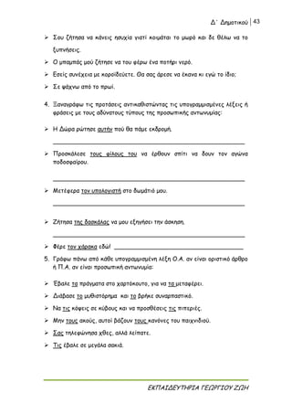 Δ΄ Δημοτικού 43
ΕΚΠΑΙΔΕΥΤΗΡΙΑ ΓΕΩΡΓΙΟΥ ΖΩΗ
 Σου ζήτησα να κάνεις ησυχία γιατί κοιμάται το μωρό και δε θέλω να το
ξυπνήσεις.
 Ο μπαμπάς μού ζήτησε να του φέρω ένα ποτήρι νερό.
 Εσείς συνέχεια με κοροϊδεύετε. Θα σας άρεσε να έκανα κι εγώ το ίδιο;
 Σε ψάχνω από το πρωί.
4. Ξαναγράφω τις προτάσεις αντικαθιστώντας τις υπογραμμισμένες λέξεις ή
φράσεις με τους αδύνατους τύπους της προσωπικής αντωνυμίας:
 Η Δώρα ρώτησε αυτήν πού θα πάμε εκδρομή.
____________________________________________________
 Προσκάλεσε τους φίλους του να έρθουν σπίτι να δουν τον αγώνα
ποδοσφαίρου.
____________________________________________________
 Μετέφερα τον υπολογιστή στο δωμάτιό μου.
____________________________________________________
 Ζήτησα της δασκάλας να μου εξηγήσει την άσκηση.
____________________________________________________
 Φέρε τον χάρακα εδώ! ___________________________________
5. Γράφω πάνω από κάθε υπογραμμισμένη λέξη Ο.Α. αν είναι οριστικό άρθρο
ή Π.Α. αν είναι προσωπική αντωνυμία:
 Έβαλε τα πράγματα στο χαρτόκουτο, για να τα μεταφέρει.
 Διάβασε το μυθιστόρημα και το βρήκε συναρπαστικό.
 Να τις κόψεις σε κύβους και να προσθέσεις τις πιπεριές.
 Μην τους ακούς, αυτοί βάζουν τους κανόνες του παιχνιδιού.
 Σας τηλεφώνησα χθες, αλλά λείπατε.
 Τις έβαλε σε μεγάλα σακιά.
 
