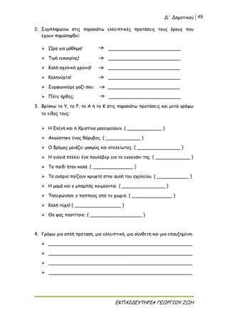 Δ΄ Δημοτικού 49
ΕΚΠΑΙΔΕΥΤΗΡΙΑ ΓΕΩΡΓΙΟΥ ΖΩΗ
2. Συμπληρώνω στις παρακάτω ελλειπτικές προτάσεις τους όρους που
έχουν παραληφθεί:
 Ώρα για μάθημα! _________________________
 Τιμή ευκαιρίας! _________________________
 Καλή σχολική χρονιά! _________________________
 Καληνύχτα! _________________________
 Συμφωνούμε μαζί σου. _________________________
 Πότε ήρθες; _________________________
3. Βρίσκω το Υ, το Ρ, το Α ή το Κ στις παρακάτω προτάσεις και μετά γράφω
το είδος τους:
 Η Ελένη και η Χριστίνα μαγειρεύουν. ( ____________ )
 Ακούστηκε ένας θόρυβος. ( ____________ )
 Ο δρόμος μοιάζει μακρύς και ατελείωτος. ( _______________ )
 Η γιαγιά πλέκει ένα πουλόβερ για το εγγονάκι της. ( ____________ )
 Το παιδί ήταν καλά. ( ______________ )
 Τα αγόρια παίζουν κρυφτό στην αυλή του σχολείου. ( ___________ )
 Η μαμά και ο μπαμπάς κοιμούνται. ( _______________ )
 Τηλεφώνησε ο παππούς από το χωριό. ( ______________ )
 Καλή τύχη! ( ________________ )
 Θα φας παστίτσιο; ( __________________ )
4. Γράφω μια απλή πρόταση, μια ελλειπτική, μια σύνθετη και μια επαυξημένη:
 __________________________________________________
 __________________________________________________
 __________________________________________________
 __________________________________________________
 