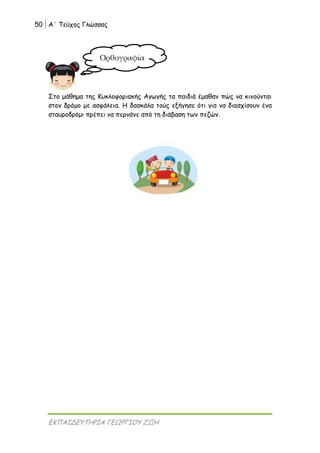 50 Α΄ Τεύχος Γλώσσας
ΕΚΠΑΙΔΕΥΤΗΡΙΑ ΓΕΩΡΓΙΟΥ ΖΩΗ
Στο μάθημα της Κυκλοφοριακής Αγωγής τα παιδιά έμαθαν πώς να κινούνται
στον δρόμο με ασφάλεια. Η δασκάλα τούς εξήγησε ότι για να διασχίσουν ένα
σταυροδρόμι πρέπει να περνάνε από τη διάβαση των πεζών.
Ορθογραφία
 
