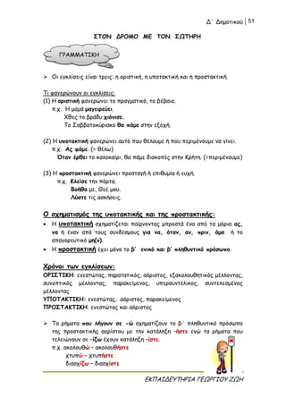Δ΄ Δημοτικού 51
ΕΚΠΑΙΔΕΥΤΗΡΙΑ ΓΕΩΡΓΙΟΥ ΖΩΗ
ΣΤΟΝ ΔΡΟΜΟ ΜΕ ΤΟΝ ΣΩΤΗΡΗ
 Οι εγκλίσεις είναι τρεις: η οριστική, η υποτακτική και η προστακτική.
Τι φανερώνουν οι εγκλίσεις:
(1) Η οριστική φανερώνει το πραγματικό, το βέβαιο.
π.χ. Η μαμά μαγειρεύει.
Χθες το βράδυ χιόνισε.
Το Σαββατοκύριακο θα πάμε στην εξοχή.
(2) Η υποτακτική φανερώνει αυτό που θέλουμε ή που περιμένουμε να γίνει.
π.χ. Ας φάμε. (= θέλω)
Όταν έρθει το καλοκαίρι, θα πάμε διακοπές στην Κρήτη. (=περιμένουμε)
(3) Η προστακτική φανερώνει προσταγή ή επιθυμία ή ευχή.
π.χ. Κλείσε την πόρτα.
Βοήθα με, Θεέ μου.
Λύστε τις ασκήσεις.
Ο σχηματισμός της υποτακτικής και της προστακτικής:
 Η υποτακτική σχηματίζεται παίρνοντας μπροστά ένα από τα μόρια ας,
να ή έναν από τους συνδέσμους για να, όταν, αν, πριν, άμα ή το
απαγορευτικό μη(ν).
 Η προστακτική έχει μόνο το β’ ενικό και β’ πληθυντικό πρόσωπο.
Χρόνοι των εγκλίσεων:
ΟΡΙΣΤΙΚΗ: ενεστώτας, παρατατικός, αόριστος, εξακολουθητικός μέλλοντας,
συνοπτικός μέλλοντας, παρακείμενος, υπερσυντέλικος, συντελεσμένος
μέλλοντας
ΥΠΟΤΑΚΤΙΚΗ: ενεστώτας, αόριστος, παρακείμενος
ΠΡΟΣΤΑΚΤΙΚΗ: ενεστώτας και αόριστος
 Τα ρήματα που λήγουν σε -ώ σχηματίζουν το β΄ πληθυντικό πρόσωπο
της προστακτικής αορίστου με την κατάληξη –ήστε ενώ τα ρήματα που
τελειώνουν σε –ίζω έχουν κατάληξη –ίστε.
π.χ. ακολουθώ – ακολουθήστε
χτυπώ – χτυπήστε
διασχίζω – διασχίστε
ΓΡΑΜΜΑΤΙΚΗ
 