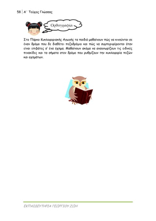 58 Α΄ Τεύχος Γλώσσας
ΕΚΠΑΙΔΕΥΤΗΡΙΑ ΓΕΩΡΓΙΟΥ ΖΩΗ
Στο Πάρκο Κυκλοφοριακής Αγωγής τα παιδιά μαθαίνουν πώς να κινούνται σε
έναν δρόμο που δε διαθέτει πεζοδρόμιο και πώς να συμπεριφέρονται όταν
είναι επιβάτες σ’ ένα όχημα. Μαθαίνουν ακόμα να αναγνωρίζουν τις ειδικές
πινακίδες και τα σήματα στον δρόμο που ρυθμίζουν την κυκλοφορία πεζών
και οχημάτων.
Ορθογραφία
 