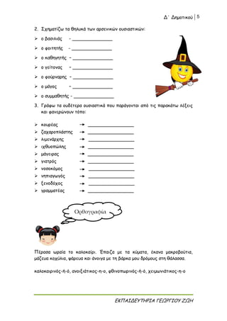 Δ΄ Δημοτικού 5
ΕΚΠΑΙΔΕΥΤΗΡΙΑ ΓΕΩΡΓΙΟΥ ΖΩΗ
2. Σχηματίζω τα θηλυκά των αρσενικών ουσιαστικών:
 ο βασιλιάς - ______________
 ο φοιτητής - ______________
 ο καθηγητής – ______________
 ο γείτονας – ______________
 ο φούρναρης – ______________
 ο μάγος – ______________
 ο συμμαθητής - ______________
3. Γράφω τα ουδέτερα ουσιαστικά που παράγονται από τις παρακάτω λέξεις
και φανερώνουν τόπο:
 κουρέας ________________
 ζαχαροπλάστης ________________
 λιμενάρχης ________________
 ιχθυοπώλης ________________
 μάγειρας ________________
 γιατρός ________________
 νοσοκόμος ________________
 νηπιαγωγός ________________
 ξενοδόχος ________________
 γραμματέας ________________
Πέρασα ωραία το καλοκαίρι. Έπαιζα με τα κύματα, έκανα μακροβούτια,
μάζευα κοχύλια, ψάρευα και άνοιγα με τη βάρκα μου δρόμους στη θάλασσα.
καλοκαιρινός-ή-ό, ανοιξιάτικος-η-ο, φθινοπωρινός-ή-ό, χειμωνιάτικος-η-ο
Ορθογραφία
 