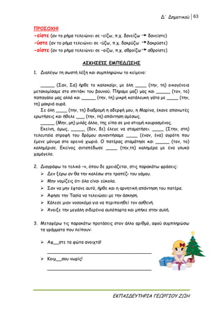 Δ΄ Δημοτικού 63
ΕΚΠΑΙΔΕΥΤΗΡΙΑ ΓΕΩΡΓΙΟΥ ΖΩΗ
ΠΡΟΣΟΧΗ!
-είστε (αν το ρήμα τελειώνει σε –είζω, π.χ. δανείζω δανείστε)
-ύστε (αν το ρήμα τελειώνει σε –ύζω, π.χ. δακρύζω δακρύστε)
-οίστε (αν το ρήμα τελειώνει σε –οίζω, π.χ. αθροίζω αθροίστε)
ΑΣΚΗΣΕΙΣ ΕΜΠΕΔΩΣΗΣ
1. Διαλέγω τη σωστή λέξη και συμπληρώνω το κείμενο:
_____ (Σαν, Σα) ήρθε το καλοκαίρι, με όλη ____ (την, τη) οικογένεια
μετακομίσαμε στο σπιτάκι του βουνού. Πήραμε μαζί μας και _____ (τον, το)
παπαγάλο μας αλλά και _____ (την, τη) μικρή κατάλευκη γάτα με ____ (την,
τη) μακριά ουρά.
Σε όλη ____ (την, τη) διαδρομή η αδερφή μου, η Μαρίνα, έκανε απανωτές
ερωτήσεις και ήθελε ___ (την, τη) απάντηση αμέσως.
_____ (Μην, μη) μιλάς άλλο, της είπα σε μια στιγμή κουρασμένος.
Εκείνη, όμως, _____ (δεν, δε) έλεγε να σταματήσει. ____ (Στην, στη)
τελευταία στροφή του δρόμου συναντήσαμε ____ (έναν, ένα) αγρότη που
έμενε μόνιμα στο ορεινό χωριό. Ο πατέρας σταμάτησε και _____ (τον, το)
καλημέρισε. Εκείνος ανταπέδωσε ____ (την,τη) καλημέρα με ένα γλυκό
χαμόγελο.
2. Διαγράφω το τελικό –ν, όπου δε χρειάζεται, στις παρακάτω φράσεις:
 Δεν ξέρω αν θα την καλέσω στο τραπέζι του γάμου.
 Μην νομίζεις ότι όλα είναι εύκολα.
 Σαν να μην έφτανε αυτό, ήρθε και η αρνητική απάντηση του πατέρα.
 Άφησε την Τασία να τελειώσει με την άσκηση.
 Κάλεσε μιαν νοσοκόμα για να περιποιηθεί τον ασθενή.
 Άνοιξε την μεγάλη σιδερένια αυλόπορτα και μπήκε στην αυλή.
3. Μεταφέρω τις παρακάτω προτάσεις στον άλλο αριθμό, αφού συμπληρώσω
τα γράμματα που λείπουν:
 Αφ__στε τα φώτα ανοιχτά!
_____________________________________
 Κοιμ__σου νωρίς!
_____________________________________
 