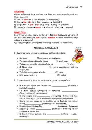 Δ΄ Δημοτικού 71
ΕΚΠΑΙΔΕΥΤΗΡΙΑ ΓΕΩΡΓΙΟΥ ΖΩΗ
ΠΡΟΣΟΧΗ!
Κάποια αριθμητικά, όταν μπαίνουν στη θέση του πρώτου συνθετικού μιας
λέξης, αλλάζουν:
1) ένας μονο- (π.χ. ένας + δρόμος μονόδρομος)
2) δύο δισ- ή δι- (π.χ. δύο + συλλαβές δισύλλαβη)
3) τρεις ή τρία τρισ- ή τρι- (π.χ. τρεις + ημέρες τριήμερο)
4) τέσσερις ή τέσσερα τετρα- (π.χ. τέσσερις + μήνες τετράμηνο)
ΣΗΜΕΙΩΣΗ:
Οι σύνθετες λέξεις με πρώτο συνθετικό το δύο (δισ-) γράφονται με γιώτα (ι),
ενώ αυτές στις οποίες το δυσ- δηλώνει δυσκολία ή κάποιο κακό αποτέλεσμα
γράφονται με ύψιλον(υ).
π.χ. δισέγγονο (δύο + εγγόνι) αλλά δυσνόητος (δύσκολα τον κατανοούμε)
ΑΣΚΗΣΕΙΣ ΕΜΠΕΔΩΣΗΣ
1. Συμπληρώνω τα κενά με τα κατάλληλα αριθμητικά επίθετα:
 Ανέβηκα ________ (3) πατώματα και λαχάνιασα.
 Την προηγούμενη εβδομάδα έφαγα ______ (3) φορές ψάρι.
 Τα έργα στο μετρό θα ολοκληρωθούν σε ___________ (4) μήνες.
 Ο Νίκος είναι ____________ (4) χρόνια μεγαλύτερος από την
αδερφή του.
 Το βιβλίο που αγόρασα κόστιζε ________ (9) ευρώ.
 Η Β΄ Δημοτικού έχει ________________ (19) παιδιά.
2. Συμπληρώνω τα κενά με την κατάλληλη λέξη από την παρένθεση:
 Η κυρία μάς έβαλε στη Γλώσσα ένα _____________ (δυσέλιδο –
δισέλιδο) φυλλάδιο.
 Για αύριο έχουμε ορθογραφία το τελευταίο ______________
(δύστιχο – δίστιχο) του ποιήματος.
 Ο αδερφός μου είναι ___________ (δυσεύρετος – δισεύρετος). Έχει
πολλές δουλειές κι έχω να τον δω από την προηγούμενη βδομάδα.
 Όποτε της λέει η μαμά να τη βοηθήσει με τις δουλειές του σπιτιού,
εκείνη ______________ (δυσανασχετεί – δισανασχετεί).
 Η κυρία Μαριάνθη έχει δύο ____________ (δυσέγγονα – δισέγγονα).
 Ξαφνικά μ’ έπιασε _____________ (δύσπνοια – δίσπνοια) και δεν
μπορούσα ν’ αναπνεύσω.
 Ο Κωνσταντίνος αγόρασε ένα ___________ (δυθέσιο – διθέσιο)
αυτοκίνητο.
 