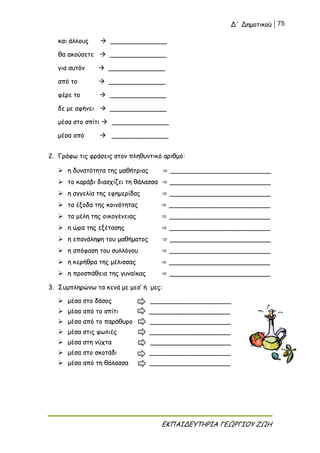 Δ΄ Δημοτικού 75
ΕΚΠΑΙΔΕΥΤΗΡΙΑ ΓΕΩΡΓΙΟΥ ΖΩΗ
και άλλους  ______________
θα ακούσετε  ______________
για αυτόν  ______________
από το  ______________
φέρε το  ______________
δε με αφήνει  ______________
μέσα στο σπίτι  ______________
μέσα από  ______________
2. Γράφω τις φράσεις στον πληθυντικό αριθμό:
 η δυνατότητα της μαθήτριας ⇒ _________________________
 το καράβι διασχίζει τη θάλασσα ⇒ _________________________
 η αγγελία της εφημερίδας ⇒ _________________________
 τα έξοδα της κοινότητας ⇒ _________________________
 τα μέλη της οικογένειας ⇒ _________________________
 η ώρα της εξέτασης ⇒ _________________________
 η επανάληψη του μαθήματος ⇒ _________________________
 η απόφαση του συλλόγου ⇒ _________________________
 η κερήθρα της μέλισσας ⇒ _________________________
 η προσπάθεια της γυναίκας ⇒ _________________________
3. Συμπληρώνω τα κενά με μεσ’ ή μες:
 μέσα στο δάσος ____________________
 μέσα από το σπίτι ____________________
 μέσα από το παράθυρο ____________________
 μέσα στις φωλιές ____________________
 μέσα στη νύχτα ____________________
 μέσα στο σκοτάδι ____________________
 μέσα από τη θάλασσα ____________________
 