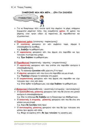 8 Α΄ Τεύχος Γλώσσας
ΕΚΠΑΙΔΕΥΤΗΡΙΑ ΓΕΩΡΓΙΟΥ ΖΩΗ
ΞΗΜΕΡΩΝΕΙ ΜΙΑ ΝΕΑ ΜΕΡΑ... ΩΡΑ ΓΙΑ ΣΧΟΛΕΙΟ
 Για να διακρίνουμε πότε γίνεται αυτό που σημαίνει το ρήμα, υπάρχουν
ξεχωριστοί ρηματικοί τύποι, που ονομάζονται χρόνοι. Οι χρόνοι του
ρήματος είναι τριών ειδών: α) παροντικοί, β) παρελθοντικοί και
γ) μελλοντικοί.
α) Παροντικοί χρόνοι (ενεστώτας – παρακείμενος)
 Ο ενεστώτας φανερώνει ότι κάτι συμβαίνει τώρα, σήμερα ή
επαναλαμβάνεται συνήθως.
π.χ. Διαβάζω τα μαθήματά μου.
 Ο παρακείμενος φανερώνει κάτι που άρχισε στο παρελθόν και έχει
τελειώσει τη στιγμή που μιλάμε.
π.χ. Έχω διαβάσει τα μαθήματά μου.
β) Παρελθοντικοί (παρατατικός – αόριστος – υπερσυντέλικος)
 Ο παρατατικός φανερώνει κάτι που γινόταν στο παρελθόν συνέχεια ή
επαναλαμβανόμενα.
π.χ. Το καλοκαίρι ξυπνούσα κάθε μέρα στις 9 το πρωί.
 Ο αόριστος φανερώνει κάτι που έγινε στο παρελθόν για μια στιγμή.
π.χ. Περάσαμε υπέροχα το καλοκαίρι στο χωριό.
 Ο υπερσυντέλικος φανερώνει κάτι που άρχισε στο παρελθόν και είχε
τελειώσει πριν γίνει κάτι άλλο.
π.χ. Όταν ήρθαν τα ξαδέρφια μου, εγώ είχα διαβάσει τα μαθήματά μου.
γ) Μελλοντικοί (εξακολουθητικός – συνοπτικός ή στιγμιαίος – συντελεσμένος)
 Ο εξακολουθητικός μέλλοντας φανερώνει κάτι που θα γίνεται στο μέλλον
συνέχεια ή επαναλαμβανόμενα.
π.χ. Όλο το απόγευμα θα διαβάζω για το διαγώνισμα των Μαθηματικών.
 Ο συνοπτικός ή στιγμιαίος μέλλοντας φανερώνει κάτι που θα γίνει στο
μέλλον για μια στιγμή.
π.χ. Αύριο θα ξυπνήσω πολύ πρωί.
 Ο συντελεσμένος μέλλοντας φανερώνει κάτι που θα έχει τελειώσει στο
μέλλον πριν αρχίσει κάτι άλλο.
π.χ. Μέχρι να γυρίσεις σπίτι, θα έχω τελειώσει τις εργασίες μου.
ΓΡΑΜΜΑΤΙΚΗ
 