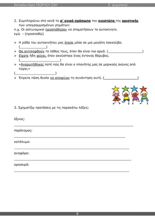 Εκπαιδευτήρια ΓΕΩΡΓΙΟΥ ΖΩΗ E΄ Δημοτικού
9
2. Συμπληρώνω στα κενά το α’ ενικό πρόσωπο του ενεστώτα της οριστικής
των υπογραμμισμένων ρημάτων:
π.χ. Οι αστυνομικοί προσπάθησαν να σταματήσουν το αυτοκίνητο.
εγώ - (προσπαθώ)
 Η ρόδα του αυτοκινήτου μας έπεσε μέσα σε μια μεγάλη λακκούβα.
(_____________)
 Θα αντιληφθούν το λάθος τους, όταν θα είναι πια αργά. (_________________)
 Είχατε ήδη φύγει, όταν ακούστηκε ένας έντονος θόρυβος.
(____________________)
 «Αναρωτήθηκες ποτέ πώς θα είναι ο πλανήτης μας σε μερικούς αιώνες από
τώρα;»
(____________________)
 Έπρεπε πάση θυσία να αποφύγει τη συνάντηση αυτή. (_________________)
3. Σχηματίζω προτάσεις με τις παρακάτω λέξεις:
όξινος:
____________________________________________________________
παράνομος:
________________________________________________________
κατάλυμα:
__________________________________________________________
ανηφόρα:
___________________________________________________________
οροσειρά:
__________________________________________________________
 