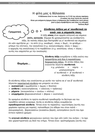 Εκπαιδευτήρια ΓΕΩΡΓΙΟΥ ΖΩΗ E΄ Δημοτικού
10
Η φίλη μας η θάλασσα
Η θάλασσα είναι το παν. Καλύπτει τα 7/10 της γήινης σφαίρας.
Η ανάσα της είναι αγνή και υγιεινή.
Είναι μια απέραντη έρημος όπου ο άνθρωπος δεν αισθάνεται ποτέ μόνος,
γιατί η ζωή στροβιλίζεται από όλες τις πλευρές.
Ιούλιος Βερν
Σύνθετες λέξεις με α’ συνθετικό το
οικό- και η σημασία τους.
Η λέξη οίκος είναι αρχαία ελληνική και σήμαινε
σπίτι, κατοικία. Σήμερα δε χρησιμοποιείται ως ανεξάρτητη
λέξη. Σε πολλές λέξεις έχει διατηρηθεί ως α’ συνθετικό και σημαίνει
ότι κάτι σχετίζεται με : το σπίτι (π.χ. οικοδομή : οίκος + δομή , το φτιάξιμο –
χτίσιμο του σπιτιού), την οικογένεια (π.χ. οικογενειάρχης: οίκος + άρχω :
ο αρχηγός της οικογένειας) ή το περιβάλλον (π.χ. οικολόγος: οίκος + λόγος :
αυτός που ασχολείται με την οικολογία).
Σύνθετη λέξη ονομάζεται η λέξη εκείνη που
σχηματίζεται από δύο ή περισσότερες
διαφορετικές λέξεις. Οι απλές λέξεις που
ενώνονται λέγονται συνθετικά.
π.χ. μπαλκόνι + πόρτα =
μπαλκονόπορτα
α’ συνθετικό + β’ συνθετικό =
σύνθετη λέξη
Οι σύνθετες λέξεις που αναλύονται με αυτόν τον τρόπο σε α’ και β’ συνθετικά
λέγονται παρατακτικά σύνθετα και μπορούν να είναι:
 ουσιαστικά ( αμμοθύελλα = άμμος + θύελλα)
 επίθετα ( κοκκινοπράσινος = κόκκινος + πράσινος)
 ρήματα (ανοιγοκλείνω = ανοίγω + κλείνω)
 επιρρήματα (βορειοανατολικά = βόρεια + ανατολικά)
Σε ορισμένα σύνθετα το πρώτο συνθετικό προσδιορίζει το δεύτερο και του
προσθέτει κάποιο γνώρισμα. Αυτές οι σύνθετες λέξεις ονομάζονται
προσδιοριστικά σύνθετα. Τέτοια είναι τα παρακάτω: πρωτοπόρος (αυτός που
χαράσσει πρώτος μια πορεία), παλιοσίδερα (τα σίδερα που είναι παλιά –
σκουριασμένα), βαριανασαίνω (ανασαίνω βαριά), καταπράσινο (αυτό που έχει
έντονο πράσινο χρώμα)
Τα κτητικά σύνθετα φανερώνουν εκείνον που έχει κάτι (κάτι του ανήκει – το έχει
σαν χαρακτηριστικό) ως δικό του κτήμα. Τέτοια είναι: αριστερόχειρας (αυτός που
Γραμματική
Θυμάμαι…
 