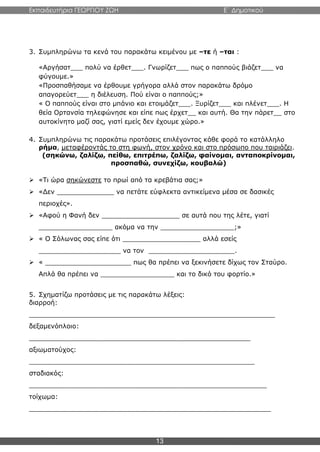 Εκπαιδευτήρια ΓΕΩΡΓΙΟΥ ΖΩΗ E΄ Δημοτικού
13
3. Συμπληρώνω τα κενά του παρακάτω κειμένου με –τε ή –ται :
«Αργήσατ___ πολύ να έρθετ___. Γνωρίζετ___ πως ο παππούς βιάζετ___ να
φύγουμε.»
«Προσπαθήσαμε να έρθουμε γρήγορα αλλά στον παρακάτω δρόμο
απαγορεύετ___ η διέλευση. Πού είναι ο παππούς;»
« Ο παππούς είναι στο μπάνιο και ετοιμάζετ___. Ξυρίζετ___ και πλένετ___. Η
θεία Ορτανσία τηλεφώνησε και είπε πως έρχετ__ και αυτή. Θα την πάρετ__ στο
αυτοκίνητο μαζί σας, γιατί εμείς δεν έχουμε χώρο.»
4. Συμπληρώνω τις παρακάτω προτάσεις επιλέγοντας κάθε φορά το κατάλληλο
ρήμα, μεταφέροντάς το στη φωνή, στον χρόνο και στο πρόσωπο που ταιριάζει.
(σηκώνω, ζαλίζω, πείθω, επιτρέπω, ζαλίζω, φαίνομαι, ανταποκρίνομαι,
προσπαθώ, συνεχίζω, κουβαλώ)
 «Τι ώρα σηκώνεστε το πρωί από τα κρεβάτια σας;»
 «Δεν ______________ να πετάτε εύφλεκτα αντικείμενα μέσα σε δασικές
περιοχές».
 «Αφού η Φανή δεν ___________________ σε αυτά που της λέτε, γιατί
__________________ ακόμα να την __________________;»
 « Ο Σόλωνας σας είπε ότι ___________________ αλλά εσείς
____________________ να τον _____________________.
 « _____________________ πως θα πρέπει να ξεκινήσετε δίχως τον Σταύρο.
Απλά θα πρέπει να __________________ και το δικό του φορτίο.»
5. Σχηματίζω προτάσεις με τις παρακάτω λέξεις:
διαρροή:
____________________________________________________________
δεξαμενόπλοιο:
______________________________________________________
αξιωματούχος:
_______________________________________________________
σταδιακός:
__________________________________________________________
τοίχωμα:
___________________________________________________________
 