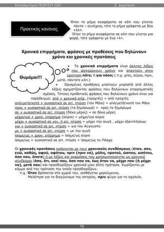 Εκπαιδευτήρια ΓΕΩΡΓΙΟΥ ΖΩΗ E΄ Δημοτικού
15
Όταν το ρήμα αναφέρεται σε κάτι που γίνεται
πάντα – συνέχεια, τότε το ρήμα γράφεται με δύο
«λλ».
Όταν το ρήμα αναφέρεται σε κάτι που γίνεται μια
φορά, τότε γράφεται με ένα «λ».
Χρονικά επιρρήματα, φράσεις με προθέσεις που δηλώνουν
χρόνο και χρονικές προτάσεις
 Τα χρονικά επιρρήματα είναι άκλιτες λέξεις
που φανερώνουν χρόνο και απαντούν στην
ερώτηση πότε; ή για πόσο; ( π.χ. χτες, αύριο, πριν,
μετά, πάντοτε κλπ.)
 Ορισμένες προθέσεις μπαίνουν μπροστά από άλλες
λέξεις σχηματίζοντας φράσεις που δηλώνουν επιρρηματικές
σχέσεις. Τέτοιες προθετικές φράσεις που δηλώνουν χρόνο είναι για
παράδειγμα: από + χρονικό επίρ. (προχτές) = από προχτές
από/μετά/κατά + ουσιαστικό σε αιτ. πτώση (τον Μάιο) = από/μετά/κατά τον Μάιο
προς + ουσιαστικό σε αιτ. πτώση (το ξημέρωμα) = προς το ξημέρωμα
σε + ουσιαστικό σε αιτ. πτώση (δέκα μέρες) = σε δέκα μέρες
μέχρι/για + χρον. επίρρημα (αύριο) = μέχρι/για αύριο
μέχρι + ουσιαστικό σε γεν. ή αιτ. πτώση = μέχρι την αυγή , μέχρι εξαντλήσεως
για + ουσιαστικό σε αιτ. πτώση = για τον Αύγουστο
με + ουσιαστικό σε αιτ. πτώση = με την αυγή
ίσαμε/ως + χρον. επίρρημα = ίσαμε/ως αύριο
ίσαμε/ως + ουσιαστικό σε αιτ. πτώση = ίσαμε/ως το Πάσχα
Οι χρονικές προτάσεις εισάγονται με τους χρονικούς συνδέσμους (όταν, σαν,
ενώ, καθώς, αφού, αφότου, πριν (πριν να), μόλις, προτού, ώσπου, ωσότου,
όσο που, όποτε) ή με λέξεις και εκφράσεις που χρησιμοποιούνται ως χρονικοί
σύνδεσμοι (όσο, ότι, εκεί που, όσο που να, έως ότου να, μέχρι που (ή μέχρι
να), μετά που) και προσδιορίζουν χρονικά μιαν άλλη πρόταση. Χωρίζονται με
κόμμα από την πρόταση την οποία προσδιορίζουν.
π.χ. Όταν βρίσκεται στο χωριό του, αισθάνεται χαρούμενος.
Μελέτησε για το διαγώνισμα της ιστορίας, πριν φύγει για το σχολείο.
Πρακτικός κανόνας
Θυμάμαι!!!
 