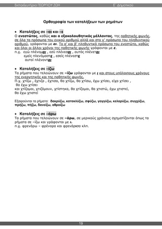 Εκπαιδευτήρια ΓΕΩΡΓΙΟΥ ΖΩΗ E΄ Δημοτικού
19
Ορθογραφία των καταλήξεων των ρημάτων
 Καταλήξεις σε –αι και –ε
Ο ενεστώτας, καθώς και ο εξακολουθητικός μέλλοντας, της παθητικής φωνής,
σε όλα τα πρόσωπα του ενικού αριθμού αλλά και στο γ’ πρόσωπο του πληθυντικού
αριθμού, γράφονται με αι. Το α’ και β’ πληθυντικό πρόσωπο του ενεστώτα, καθώς
και όλοι οι άλλοι χρόνοι της παθητικής φωνής γράφονται με ε.
π.χ. εγώ πλένομαι , εσύ πλένεσαι , αυτός πλένεται
εμείς πλενόμαστε , εσείς πλένεστε
αυτοί πλένονται
 Καταλήξεις σε –ίζω
Τα ρήματα που τελειώνουν σε –ίζω γράφονται με ι και στους υπόλοιπους χρόνους
της ενεργητικής και της παθητικής φωνής.
Π.χ. χτίζω , έχτιζα , έχτισα, θα χτίζω, θα χτίσω, έχω χτίσει, είχα χτίσει ,
θα έχω χτίσει
και χτίζομαι, χτιζόμουν, χτίστηκα, θα χτίζομαι, θα χτιστώ, έχω χτιστεί,
θα έχω χτιστεί
Εξαιρούνται τα ρήματα: δακρύζω, κατακλύζω, σφύζω, γογγύζω, κελαρύζω, συγχύζω,
πρήζω, πήζω, δανείζω, αθροίζω
 Καταλήξεις σε –άρω
Τα ρήματα που τελειώνουν σε –άρω, σε μερικούς χρόνους σχηματίζονται όπως τα
ρήματα σε –ίζω και γράφονται με ι.
π.χ. φρενάρω – φρέναρα και φρενάρισα κλπ.
 
