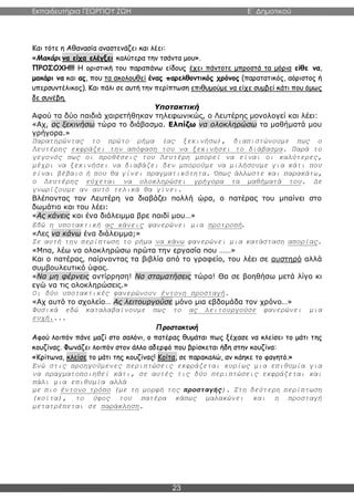 Εκπαιδευτήρια ΓΕΩΡΓΙΟΥ ΖΩΗ E΄ Δημοτικού
23
Και τότε η Αθανασία αναστενάζει και λέει:
«Μακάρι να είχα ελέγξει καλύτερα την τσάντα μου».
ΠΡΟΣΟΧΗ!!! Η οριστική του παραπάνω είδους έχει πάντοτε μπροστά τα μόρια είθε να,
μακάρι να και ας, που τα ακολουθεί ένας παρελθοντικός χρόνος (παρατατικός, αόριστος ή
υπερσυντέλικος). Και πάλι σε αυτή την περίπτωση επιθυμούμε να είχε συμβεί κάτι που όμως
δε συνέβη.
Υποτακτική
Αφού τα δύο παιδιά χαιρετήθηκαν τηλεφωνικώς, ο Λευτέρης μονολογεί και λέει:
«Αχ, ας ξεκινήσω τώρα το διάβασμα. Ελπίζω να ολοκληρώσω τα μαθήματά μου
γρήγορα.»
Παρατηρώντας το πρώτο ρήμα (ας ξεκινήσω), διαπιστώνουμε πως ο
Λευτέρης εκφράζει την απόφαση του να ξεκινήσει το διάβασμα. Παρά το
γεγονός πως οι προθέσεις του Λευτέρη μπορεί να είναι οι καλύτερες,
μέχρι να ξεκινήσει να διαβάζει δεν μπορούμε να μιλήσουμε για κάτι που
είναι βέβαιο ή που θα γίνει πραγματικότητα. Όπως άλλωστε και παρακάτω,
ο Λευτέρης εύχεται να ολοκληρώσει γρήγορα τα μαθήματά του. Δε
γνωρίζουμε αν αυτό τελικά θα γίνει.
Βλέποντας τον Λευτέρη να διαβάζει πολλή ώρα, ο πατέρας του μπαίνει στο
δωμάτιο και του λέει:
«Ας κάνεις και ένα διάλειμμα βρε παιδί μου…»
Εδώ η υποτακτική ας κάνεις φανερώνει μια προτροπή.
«Λες να κάνω ένα διάλειμμα;»
Σε αυτή την περίπτωση το ρήμα να κάνω φανερώνει μια κατάσταση απορίας.
«Μπα, λέω να ολοκληρώσω πρώτα την εργασία που ……»
Και ο πατέρας, παίρνοντας τα βιβλία από το γραφείο, του λέει σε αυστηρό αλλά
συμβουλευτικό ύφος.
«Να μη φέρνεις αντίρρηση! Να σταματήσεις τώρα! Θα σε βοηθήσω μετά λίγο κι
εγώ να τις ολοκληρώσεις.»
Οι δύο υποτακτικές φανερώνουν έντονη προσταγή.
«Αχ αυτό το σχολείο… Ας λειτουργούσε μόνο μια εβδομάδα τον χρόνο…»
Φυσικά εδώ καταλαβαίνουμε πως το ας λειτουργούσε φανερώνει μια
ευχή....
Προστακτική
Αφού λοιπόν πάνε μαζί στο σαλόνι, ο πατέρας θυμάται πως ξέχασε να κλείσει το μάτι της
κουζίνας. Φωνάζει λοιπόν στον άλλο αδερφό που βρίσκεται ήδη στην κουζίνα:
«Κρίτωνα, κλείσε το μάτι της κουζίνας! Κοίτα, σε παρακαλώ, αν κάηκε το φαγητό.»
Ενώ στις προηγούμενες περιπτώσεις εκφράζεται κυρίως μια επιθυμία για
να πραγματοποιηθεί κάτι, σε αυτές τις δύο περιπτώσεις εκφράζεται και
πάλι μια επιθυμία αλλά
με πιο έντονο τρόπο (με τη μορφή της προσταγής). Στη δεύτερη περίπτωση
(κοίτα), το ύφος του πατέρα κάπως μαλακώνει και η προσταγή
μετατρέπεται σε παράκληση.
 