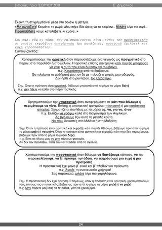 Εκπαιδευτήρια ΓΕΩΡΓΙΟΥ ΖΩΗ E΄ Δημοτικού
24
Εκείνη τη στιγμή μπαίνει μέσα στο σαλόνι η μητέρα.
«Μη φωνάζετε! Κοιμάται το μωρό! Μου πήρε δύο ώρες να το κοιμίσω… Μιλάτε λίγο πιο σιγά…
Προσπαθήστε να με καταλάβετε κι εμένα…»
Και πάλι εδώ οι τύποι που επισημαίνονται είναι τύποι της προστακτικής
οι οποίοι εκφράζουν απαγόρευση (μη φωνάζετε), προτροπή (μιλάτε) και
ευχή (προσπαθήστε).
Συνοψίζοντας:
Χρησιμοποιούμε την οριστική όταν παρουσιάζουμε ένα γεγονός ως πραγματικό στο
παρόν, στο παρελθόν ή στο μέλλον. Η οριστική επίσης φανερώνει κάτι που θα μπορούσε
να γίνει ή αυτό που είναι δυνατόν να συμβαίνει.
π.χ. Κουράστηκα από το διάβασμα.
Θα τελείωνα τα μαθήματά μου, αν δε με πείραζε ο μικρός μου αδερφός.
Δεν ήρθε στο ραντεβού. Θα ξεχάστηκε.
Σημ. Όταν η πρόταση είναι αρνητική, βάζουμε μπροστά από το ρήμα το μόριο δε(ν)
π.χ. Δεν ήθελε να έρθει στο πάρτι της Κικής.
Χρησιμοποιούμε την υποτακτική όταν αναφερόμαστε σε κάτι που θέλουμε ή
περιμένουμε να γίνει. Επίσης η υποτακτική φανερώνει προτροπή ή μια κατάσταση
απορίας. Σχηματίζεται συνήθως με τα μόρια ας, να, για να, όταν
π.χ. Ελπίζω να γράψω καλά στο διαγώνισμα των Αγγλικών.
Ας βγάλουμε έξω αυτή τη μεγάλη κούτα.
Να πάω διακοπές στο Μιλάνο ή στη Μαδρίτη;
Σημ. Όταν η πρόταση είναι αρνητική και εκφράζει κάτι που δε θέλουμε, βάζουμε πριν από το ρήμα
τα μόρια μη(ν) ή να μη(ν). Όταν η πρόταση είναι αρνητική και εκφράζει κάτι που δεν περιμένουμε,
βάζουμε πριν από το ρήμα το μόριο δε(ν).
π.χ. Είπε σε όλους μας να μην κάνουμε φασαρία.
Αν δεν τον προλάβω, πείτε του να περάσει από το σχολείο.
Χρησιμοποιούμε την προστακτική όταν θέλουμε να διατάξουμε κάποιον, να τον
παρακαλέσουμε, να ζητήσουμε την άδεια, να εκφράσουμε μια ευχή ή μια
προτροπή.
Η προστακτική έχει μόνο β’ ενικό και β’ πληθυντικό πρόσωπο.
π.χ. Άνοιξε τη συσκευασία γρήγορα!
Σας παρακαλώ, μιλάτε λίγο πιο χαμηλόφωνα.
Σημ. Η προστακτική δεν έχει άρνηση. Επομένως, όταν η πρόταση είναι αρνητική, χρησιμοποιούμε
τους τύπους της υποτακτικής, βάζοντας πριν από το ρήμα τα μόρια μη(ν) ή να μη(ν)
π.χ. Μην πάρετε μαζί σας τα τετράδια, γιατί τα χρειάζομαι.
 