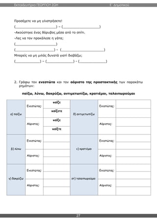 Εκπαιδευτήρια ΓΕΩΡΓΙΟΥ ΖΩΗ E΄ Δημοτικού
27
Προσέχετε να μη γλιστρήσετε!
(____________________) – (__________________)
-Ακούστηκε ένας θόρυβος μέσα από το σπίτι.
-Λες να τον προκάλεσε η γάτα;
(____________________)
(___________________) - (_____________________)
Μπορείς να μη μιλάς δυνατά γιατί διαβάζω;
(____________) – (_____________) - (_____________)
2. Γράφω τον ενεστώτα και τον αόριστο της προστακτικής των παρακάτω
ρημάτων:
παίζω, λύνω, δακρύζω, αντιμετωπίζω, κρατιέμαι, ταλαιπωρούμαι
α) παίζω
Ενεστώτας:
παίζε
δ) αντιμετωπίζω
Ενεστώτας:
παίζετε
Αόριστος:
παίξε
Αόριστος:
παίξτε
β) λύνω
Ενεστώτας:
ε) κρατιέμαι
Ενεστώτας:
Αόριστος: Αόριστος:
γ) δακρύζω
Ενεστώτας:
στ) ταλαιπωρούμαι
Ενεστώτας:
Αόριστος: Αόριστος:
 