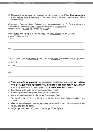 Εκπαιδευτήρια ΓΕΩΡΓΙΟΥ ΖΩΗ E΄ Δημοτικού
28
3. Μεταφέρω τα ρήματα των παρακάτω προτάσεων στις άλλες δύο εγκλίσεις
στον χρόνο που βρίσκονται, κάνοντας όποιες αλλαγές κρίνω πως είναι
απαραίτητες.
Οριστική : «Προηγουμένως, έκλεισες την πόρτα κι έφυγες.» (χρόνος – αόριστος)
Υποτακτική : «Μπορείς να κλείσεις την πόρτα και να φύγεις;»
Προστακτική: «Κλείσε την πόρτα και φύγε!»
Ορ: «Μιλάς στο τηλέφωνο και, ταυτόχρονα, ετοιμάζεσαι για τη γιορτή».
(χρόνος–ενεστώτας)
Υποτ.:__________________________________________________________
_______________________________________________________________
Πρ.: ____________________________________________________________
_______________________________________________________________
Υποτ.:«Ίσως πρέπει να γυρίσετε στο σπίτι και να βρείτε τα κλειδιά σας.» (χρόνος–
αόριστος)
Ορ.:Χτες________________________________________________________
_______________________________________________________________
Πρ.: ____________________________________________________________
_______________________________________________________________
4. Υπογραμμίζω τα ρήματα των παρακάτω προτάσεων και έπειτα τα γράφω
στο β’ πληθυντικό πρόσωπο του αορίστου και των τριών εγκλίσεων
(οριστική, υποτακτική, προστακτική) στη φωνή που βρίσκονται.
 Γνωρίζουν πολύ καλά να τοποθετούν κλιματιστικά.
 Η Ρένα έριξε στο πάτωμα το βάζο με τα λουλούδια.
 Θα σταματήσουμε στη Λαμία για να ξεκουραστούμε.
 Τα παιδιά κοιμούνται στα δωμάτιά τους και οι μεγάλοι παρακολουθούν μια
ταινία.
 Είχε ολοκληρώσει όλες του τις εργασίες, όταν ο θείος του τού τηλεφώνησε για
να περάσει από το σπίτι.
 «Εξυπηρετήστε και εμάς που περιμένουμε τόσες ώρες!»
 