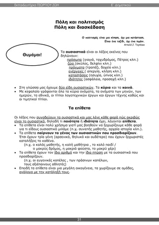 Εκπαιδευτήρια ΓΕΩΡΓΙΟΥ ΖΩΗ E΄ Δημοτικού
31
Πόλη και πολιτισμός
Πόλη και διασκέδαση
Ο πολιτισμός είναι μια κίνηση, όχι μια κατάσταση.
Είναι ένα ταξίδι, όχι ένα λιμάνι.
Arnold J. Toynbee
Τα ουσιαστικά είναι οι λέξεις εκείνες που
δηλώνουν:
πρόσωπα (γιαγιά, ταχυδρόμος, Πέτρος κλπ.)
ζώα (σκύλος, δελφίνι κλπ.)
πράγματα (τραπέζι, δοχείο κλπ.)
ενέργειες ( απεργία, κλήση κλπ.)
καταστάσεις (ησυχία, ύπνος κλπ.)
ιδιότητες (ασφάλεια, προσοχή κλπ.)
 Στη γλώσσα μας έχουμε δύο είδη ουσιαστικών. Τα κύρια και τα κοινά.
 Με κεφαλαίο γράφονται όλα τα κύρια ονόματα, τα ονόματα των μηνών, των
ημερών, τα εθνικά, οι τίτλοι λογοτεχνικών έργων και έργων τέχνης καθώς και
οι τιμητικοί τίτλοι.
Τα επίθετα
Οι λέξεις που συνοδεύουν τα ουσιαστικά και μας λένε κάθε φορά πώς ακριβώς
είναι το ουσιαστικό, δηλαδή τι ποιότητα ή ιδιότητα έχει, λέγονται επίθετα.
 Τα επίθετα είναι πολύ χρήσιμα γιατί μας βοηθούν να ξεχωρίζουμε κάθε φορά
για τι είδους ουσιαστικό μιλάμε (π.χ. συνεπής μαθητής, αρχαία ιστορία κλπ.).
 Τα επίθετα παίρνουν το γένος των ουσιαστικών που προσδιορίζουν.
Έτσι έχουν τρία γένη (αρσενικό, θηλυκό και ουδέτερο) που έχουν ξεχωριστές
καταλήξεις το καθένα.
(π.χ. ο καλός μαθητής, η καλή μαθήτρια , το καλό παιδί /
ο μακρύς δρόμος, η μακριά φούστα, το μακρύ χέρι)
 Τα επίθετα έχουν τον ίδιο αριθμό και την ίδια πτώση με τα ουσιαστικά που
προσδιορίζουν.
(π.χ. οι ευγενικές κοπέλες , των πράσινων καπέλων,
τους αξιέπαινους αθλητές)
 Επειδή τα επίθετα είναι μια μεγάλη οικογένεια, τα χωρίζουμε σε ομάδες,
ανάλογα με την κατάληξή τους.
Θυμάμαι!
 