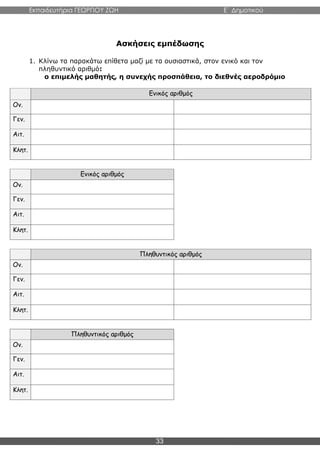 Εκπαιδευτήρια ΓΕΩΡΓΙΟΥ ΖΩΗ E΄ Δημοτικού
33
Ασκήσεις εμπέδωσης
1. Κλίνω τα παρακάτω επίθετα μαζί με τα ουσιαστικά, στον ενικό και τον
πληθυντικό αριθμό:
ο επιμελής μαθητής, η συνεχής προσπάθεια, το διεθνές αεροδρόμιο
Ενικός αριθμός
Ον.
Γεν.
Αιτ.
Κλητ.
Ενικός αριθμός
Ον.
Γεν.
Αιτ.
Κλητ.
Πληθυντικός αριθμός
Ον.
Γεν.
Αιτ.
Κλητ.
Πληθυντικός αριθμός
Ον.
Γεν.
Αιτ.
Κλητ.
 