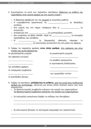 Εκπαιδευτήρια ΓΕΩΡΓΙΟΥ ΖΩΗ E΄ Δημοτικού
34
2. Συμπληρώνω τα κενά των παρακάτω προτάσεων βάζοντας το επίθετο της
παρένθεσης στον σωστό αριθμό και στη σωστή πτώση :
o Ο δάσκαλος βράβευσε τον πιο επιμελή (ο επιμελής) μαθητή.
o Η πυροσβεστική προστατεύει τις _________________ (ο δασώδης)
εκτάσεις.
o Στη γιορτή του τον πήραν τηλέφωνο όλοι οι ________________ (ο
συγγενής).
o Ανακάλυψε ένα ________________ (ο μυστηριώδης) μονοπάτι.
o Δεν μπορούσε να βάλει καλάθι, παρά τις ________________ (ο συνεχής)
προσπάθειες που κατέβαλε.
o Ο _______________ (ο δημοφιλής) ηθοποιός πάρκαρε το
________________ (ο πολυτελής) αυτοκίνητό του στη μέση του δρόμου.
3. Γράφω τις παρακάτω φράσεις στον άλλο αριθμό, στο πρόσωπο και στην
πτώση που αυτές βρίσκονται:
το μεγαλοπρεπές μνημείο τα μεγαλοπρεπή μνημεία
του αφελούς κυνηγού ________________________
_____________________ τις ακριβείς ημερομηνίες
_____________________ οι πρωτοφανείς διαδηλώσεις
του ασταθούς φράχτη ________________________
το τετραμελές συμβούλιο ________________________
_____________________ των ομιχλωδών τοπίων
το ακανθώδες ζήτημα ________________________
4. Γράφω τις προτάσεις, αλλάζοντας το επίθετο, από τον ενικό στον πληθυντικό
αριθμό και αντίστροφα, κάνοντας και όποιες άλλες αλλαγές κρίνω πως είναι
απαραίτητες:
o Το δεκαπενταμελές συμβούλιο ενέκρινε την αγορά των μηχανημάτων.
Τα δεκαπενταμελή συμβούλια ενέκριναν την αγορά των μηχανημάτων.
o Οι πολυμελείς οικογένειες έλαβαν το επίδομα του Οκτωβρίου.
___________________________________________________________
___________________________________________________________
o Οι αστυνομικοί ζήτησαν τη λεπτομερή περιγραφή του περιστατικού.
_____________________________________________________________
_____________________________________________________________
 