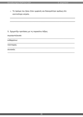 Εκπαιδευτήρια ΓΕΩΡΓΙΟΥ ΖΩΗ E΄ Δημοτικού
35
o Το τραύμα του ζώου ήταν εμφανές και διακομίστηκε αμέσως στο
κοντινότερο ιατρείο.
______________________________________________________________
______________________________________________________________
5. Σχηματίζω προτάσεις με τις παρακάτω λέξεις:
συμπρωτεύουσα:
_______________________________________________________________
ενθαρρύνω:
_______________________________________________________________
πολιτισμός:
_______________________________________________________________
συνοικία:
_______________________________________________________________
 