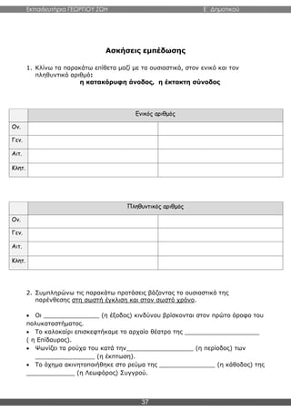 Εκπαιδευτήρια ΓΕΩΡΓΙΟΥ ΖΩΗ E΄ Δημοτικού
37
Ασκήσεις εμπέδωσης
1. Κλίνω τα παρακάτω επίθετα μαζί με τα ουσιαστικά, στον ενικό και τον
πληθυντικό αριθμό:
η κατακόρυφη άνοδος, η έκτακτη σύνοδος
Ενικός αριθμός
Ον.
Γεν.
Αιτ.
Κλητ.
Πληθυντικός αριθμός
Ον.
Γεν.
Αιτ.
Κλητ.
2. Συμπληρώνω τις παρακάτω προτάσεις βάζοντας το ουσιαστικό της
παρένθεσης στη σωστή έγκλιση και στον σωστό χρόνο.
 Οι _______________ (η έξοδος) κινδύνου βρίσκονται στον πρώτο όροφο του
πολυκαταστήματος.
 Το καλοκαίρι επισκεφτήκαμε το αρχαίο θέατρο της ____________________
( η Επίδαυρος).
 Ψωνίζει τα ρούχα του κατά την__________________ (η περίοδος) των
________________ (η έκπτωση).
 Το όχημα ακινητοποιήθηκε στο ρεύμα της _______________ (η κάθοδος) της
_____________ (η Λεωφόρος) Συγγρού.
 