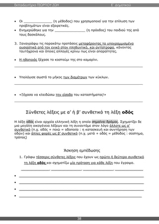 Εκπαιδευτήρια ΓΕΩΡΓΙΟΥ ΖΩΗ E΄ Δημοτικού
38
 Οι ______________ (η μέθοδος) που χρησιμοποιεί για την επίλυση των
προβλημάτων είναι εξαιρετικές.
 Ενημερώθηκε για την _______________ (η πρόοδος) του παιδιού της από
τους δασκάλους.
3. Ξαναγράφω τις παρακάτω προτάσεις μεταφέροντας τα υπογραμμισμένα
ουσιαστικά από τον ενικό στον πληθυντικό, και αντίστροφα, κάνοντας
ταυτόχρονα και όποιες αλλαγές κρίνω πως είναι απαραίτητες.
 Η ηθοποιός ξέχασε το κοστούμι της στο καμαρίνι.
_______________________________________________________________
 Υπολόγισε σωστά το μήκος των διαμέτρων των κύκλων.
_______________________________________________________________
 «Ξέχασα να κλειδώσω την είσοδο του καταστήματος!»
_______________________________________________________________
Σύνθετες λέξεις με α’ ή β’ συνθετικό τη λέξη οδός
Η λέξη οδός είναι αρχαία ελληνική λέξη η οποία σημαίνει δρόμος. Σχηματίζει δε
μια μεγάλη οικογένεια λέξεων και τη συναντάμε στον λόγο άλλοτε ως α’
συνθετικό (π.χ. οδός + ποιώ = οδοποιία : η κατασκευή και συντήρηση των
οδών) και άλλες φορές ως β’ συνθετικό (π.χ. μετά + οδός = μέθοδος : σύστημα,
τρόπος)
Άσκηση εμπέδωσης
1. Γράφω τέσσερις σύνθετες λέξεις που έχουν ως πρώτο ή δεύτερο συνθετικό
τη λέξη οδός και σχηματίζω μία πρόταση για κάθε λέξη που έγραψα.
______________, _______________, _______________, ______________
 ______________________________________________________________
 ______________________________________________________________
 ______________________________________________________________
 _____________________________________________________________
 