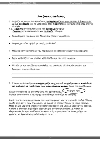 Εκπαιδευτήρια ΓΕΩΡΓΙΟΥ ΖΩΗ E΄ Δημοτικού
3
Ασκήσεις εμπέδωσης
1. Διαβάζω τις παρακάτω προτάσεις, υπογραμμίζω τα ρήματα που βρίσκονται σε
χρόνο ενεστώτα και τα μεταφέρω στον παρατατικό, κάνοντας τις απαραίτητες
αλλαγές:
π.χ. Πηγαίνει στο παντοπωλείο και αγοράζει τρόφιμα.
Πήγαινε στο παντοπωλείο και αγόραζε τρόφιμα.
 Τα πλάσματα που ζουν στο δάσος δεν ξέρουν τα ρολόγια.
_______________________________________________________________
 Ο ήλιος μετράει τη ζωή με αυγές και δειλινά.
_______________________________________________________________
 Μαύρος καπνός σκεπάζει την περιοχή και οι κάτοικοι τρέχουν πανικόβλητοι.
_______________________________________________________________
 Εσείς καθαρίζετε την κουζίνα κάθε βράδυ και πλένετε τα πιάτα.
_______________________________________________________________
 Μιλούν με τον υπεύθυνο ασφαλείας του σταθμού, αλλά αυτός φυσάει και
ξεφυσάει από τον θυμό του.
_______________________________________________________________
_______________________________________________________________
2. Στο παρακάτω κείμενο υπογραμμίζω τα χρονικά επιρρήματα και κυκλώνω
τις φράσεις με προθέσεις που φανερώνουν χρόνο, όπως στο παράδειγμα:
Χτες δεν πρόλαβα να ολοκληρώσω την εργασία μου.
πέρασε από το σπίτι ο Λευτέρης και καθίσαμε να πούμε τα νέα μας.
Κατά το απόγευμα επέστρεψαν στην κατασκήνωση και τα τελευταία παιδιά. Όλη η
ομάδα είχε φύγει πριν ξημερώσει, με σκοπό να εξερευνήσουν τη γύρω περιοχή.
Μέσα σε μια μέρα θα έπρεπε να χαρτογραφήσουν ένα μεγάλο μέρους του δάσους.
Κάποτε ο Σταύρος είχε πάρει μέρος σε μια αντίστοιχη αποστολή. Φέτος οι
εξερευνητές θα προσπαθήσουν να κάνουν ό, τι μπορούν έτσι ώστε, μέχρι του
χρόνου, να έχει ολοκληρωθεί το έργο τους.
Νωρίς το πρωί
 