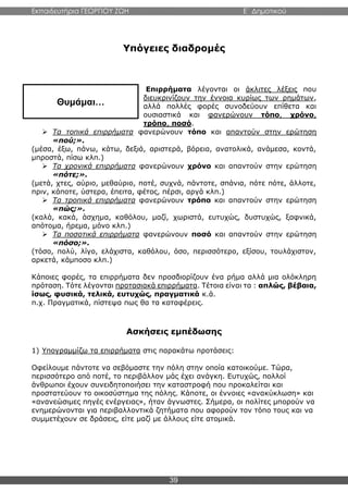 Εκπαιδευτήρια ΓΕΩΡΓΙΟΥ ΖΩΗ E΄ Δημοτικού
39
Υπόγειες διαδρομές
Επιρρήματα λέγονται οι άκλιτες λέξεις που
διευκρινίζουν την έννοια κυρίως των ρημάτων,
αλλά πολλές φορές συνοδεύουν επίθετα και
ουσιαστικά και φανερώνουν τόπο, χρόνο,
τρόπο, ποσό.
 Τα τοπικά επιρρήματα φανερώνουν τόπο και απαντούν στην ερώτηση
«πού;».
(μέσα, έξω, πάνω, κάτω, δεξιά, αριστερά, βόρεια, ανατολικά, ανάμεσα, κοντά,
μπροστά, πίσω κλπ.)
 Τα χρονικά επιρρήματα φανερώνουν χρόνο και απαντούν στην ερώτηση
«πότε;».
(μετά, χτες, αύριο, μεθαύριο, ποτέ, συχνά, πάντοτε, σπάνια, πότε πότε, άλλοτε,
πριν, κάποτε, ύστερα, έπειτα, φέτος, πέρσι, αργά κλπ.)
 Τα τροπικά επιρρήματα φανερώνουν τρόπο και απαντούν στην ερώτηση
«πώς;».
(καλά, κακά, άσχημα, καθόλου, μαζί, χωριστά, ευτυχώς, δυστυχώς, ξαφνικά,
απότομα, ήρεμα, μόνο κλπ.)
 Τα ποσοτικά επιρρήματα φανερώνουν ποσό και απαντούν στην ερώτηση
«πόσο;».
(τόσο, πολύ, λίγο, ελάχιστα, καθόλου, όσο, περισσότερο, εξίσου, τουλάχιστον,
αρκετά, κάμποσο κλπ.)
Κάποιες φορές, τα επιρρήματα δεν προσδιορίζουν ένα ρήμα αλλά μια ολόκληρη
πρόταση. Τότε λέγονται προτασιακά επιρρήματα. Τέτοια είναι τα : απλώς, βέβαια,
ίσως, φυσικά, τελικά, ευτυχώς, πραγματικά κ.ά.
π.χ. Πραγματικά, πίστεψα πως θα τα καταφέρεις.
Ασκήσεις εμπέδωσης
1) Υπογραμμίζω τα επιρρήματα στις παρακάτω προτάσεις:
Οφείλουμε πάντοτε να σεβόμαστε την πόλη στην οποία κατοικούμε. Τώρα,
περισσότερο από ποτέ, το περιβάλλον μάς έχει ανάγκη. Ευτυχώς, πολλοί
άνθρωποι έχουν συνειδητοποιήσει την καταστροφή που προκαλείται και
προστατεύουν το οικοσύστημα της πόλης. Κάποτε, οι έννοιες «ανακύκλωση» και
«ανανεώσιμες πηγές ενέργειας», ήταν άγνωστες. Σήμερα, οι πολίτες μπορούν να
ενημερώνονται για περιβαλλοντικά ζητήματα που αφορούν τον τόπο τους και να
συμμετέχουν σε δράσεις, είτε μαζί με άλλους είτε ατομικά.
Θυμάμαι…
 
