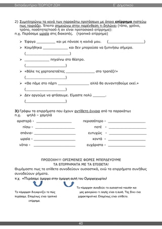 Εκπαιδευτήρια ΓΕΩΡΓΙΟΥ ΖΩΗ E΄ Δημοτικού
40
2) Συμπληρώνω τα κενά των παρακάτω προτάσεων με όποιο επίρρημα πιστεύω
πως ταιριάζει. Έπειτα σημειώνω στην παρένθεση τι δηλώνει (τόπο, χρόνο,
τρόπο, ποσότητα/ποσό ή αν είναι προτασιακό επίρρημα):
π.χ. Περάσαμε ωραία στις διακοπές. (τροπικό επίρρημα)
 Έφαγα _________ και με πόνεσε η κοιλιά μου. (_________________)
 Κοιμήθηκα ____________ και δεν μπορούσα να ξυπνήσω σήμερα.
(_____________________)
 ____________ πηγαίνω στο θέατρο.
(___________________)
 «Βάλε τις χαρτοπετσέτες ______________ στο τραπέζι!»
(___________________)
 «Θα πάμε στο πάρτι _______________ αλλά θα συναντηθούμε εκεί.»
(___________________)
 Δεν αργούμε να φτάσουμε. Είμαστε πολύ ______.
(___________________)
3) Γράφω τα επιρρήματα που έχουν αντίθετη έννοια από τα παρακάτω:
π.χ. ψηλά – χαμηλά
αριστερά - _________________ περισσότερο - __________________
πίσω - ___________________ ποτέ - __________________
σπάνια- ____________________ ευτυχώς - __________________
ωραία - ____________________ κοντά - __________________
νότια - ____________________ ευχάριστα - __________________
ΠΡΟΣΟΧΗ!!! ΟΡΙΣΜΕΝΕΣ ΦΟΡΕΣ ΜΠΕΡΔΕΥΟΥΜΕ
ΤΑ ΕΠΙΡΡΗΜΑΤΑ ΜΕ ΤΑ ΕΠΙΘΕΤΑ!
Θυμόμαστε πως τα επίθετα συνοδεύουν ουσιαστικά, ενώ τα επιρρήματα συνήθως
συνοδεύουν ρήματα.
π.χ. «Περάσαμε όμορφα στην όμορφη αυλή του Ομορφοχωρίου!
Το «όμορφη» συνοδεύει το ουσιαστικό «αυλή» και
Το «όμορφα» διευκρινίζει το πώς μας φανερώνει τι λογής είναι η αυλή. Της δίνει ένα
περάσαμε. Επομένως είναι τροπικό χαρακτηριστικό. Επομένως είναι επίθετο.
επίρρημα.
 