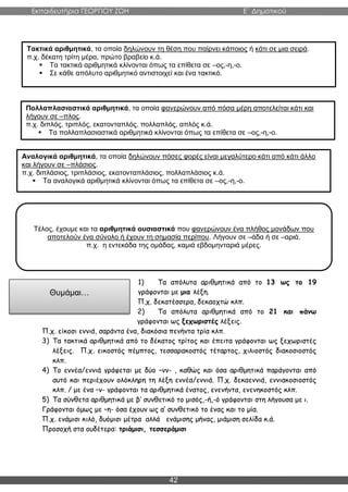 Εκπαιδευτήρια ΓΕΩΡΓΙΟΥ ΖΩΗ E΄ Δημοτικού
42
1) Τα απόλυτα αριθμητικά από το 13 ως το 19
γράφονται με μια λέξη.
Π.χ. δεκατέσσερα, δεκαοχτώ κλπ.
2) Τα απόλυτα αριθμητικά από το 21 και πάνω
γράφονται ως ξεχωριστές λέξεις.
Π.χ. είκοσι εννιά, σαράντα ένα, διακόσια πενήντα τρία κλπ.
3) Τα τακτικά αριθμητικά από το δέκατος τρίτος και έπειτα γράφονται ως ξεχωριστές
λέξεις. Π.χ. εικοστός πέμπτος, τεσσαρακοστός τέταρτος, χιλιοστός διακοσιοστός
κλπ.
4) Το εννέα/εννιά γράφεται με δύο –νν- , καθώς και όσα αριθμητικά παράγονται από
αυτό και περιέχουν ολόκληρη τη λέξη εννέα/εννιά. Π.χ. δεκαεννιά, εννιακοσιοστός
κλπ. / με ένα –ν- γράφονται τα αριθμητικά ένατος, ενενήντα, ενενηκοστός κλπ.
5) Τα σύνθετα αριθμητικά με β’ συνθετικό το μισός,-ή,-ό γράφονται στη λήγουσα με ι.
Γράφονται όμως με –η- όσα έχουν ως α’ συνθετικό το ένας και το μία.
Π.χ. ενάμισι κιλό, δυόμισι μέτρα αλλά ενάμισης μήνας, μιάμιση σελίδα κ.ά.
Προσοχή στα ουδέτερα: τριάμισι, τεσσεράμισι
Τακτικά αριθμητικά, τα οποία δηλώνουν τη θέση που παίρνει κάποιος ή κάτι σε μια σειρά.
π.χ. δέκατη τρίτη μέρα, πρώτο βραβείο κ.ά.
 Τα τακτικά αριθμητικά κλίνονται όπως τα επίθετα σε –ος,-η,-ο.
 Σε κάθε απόλυτο αριθμητικό αντιστοιχεί και ένα τακτικό.
Πολλαπλασιαστικά αριθμητικά, τα οποία φανερώνουν από πόσα μέρη αποτελείται κάτι και
λήγουν σε –πλος.
π.χ. διπλός, τριπλός, εκατονταπλός, πολλαπλός, απλός κ.ά.
 Τα πολλαπλασιαστικά αριθμητικά κλίνονται όπως τα επίθετα σε –ος,-η,-ο.
Αναλογικά αριθμητικά, τα οποία δηλώνουν πόσες φορές είναι μεγαλύτερο κάτι από κάτι άλλο
και λήγουν σε –πλάσιος.
π.χ. διπλάσιος, τριπλάσιος, εκατονταπλάσιος, πολλαπλάσιος κ.ά.
 Τα αναλογικά αριθμητικά κλίνονται όπως τα επίθετα σε –ος,-η,-ο.
Θυμάμαι…
Τέλος, έχουμε και τα αριθμητικά ουσιαστικά που φανερώνουν ένα πλήθος μονάδων που
αποτελούν ένα σύνολο ή έχουν τη σημασία περίπου. Λήγουν σε –άδα ή σε –αριά.
π.χ. η εντεκάδα της ομάδας, καμιά εβδομηνταριά μέρες.
 