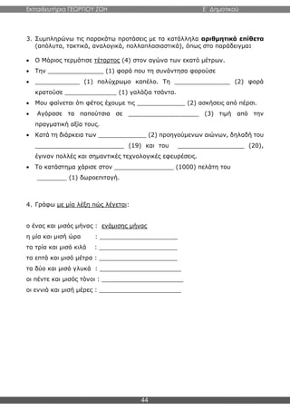 Εκπαιδευτήρια ΓΕΩΡΓΙΟΥ ΖΩΗ E΄ Δημοτικού
44
3. Συμπληρώνω τις παρακάτω προτάσεις με τα κατάλληλα αριθμητικά επίθετα
(απόλυτα, τακτικά, αναλογικά, πολλαπλασιαστικά), όπως στο παράδειγμα:
 Ο Μάριος τερμάτισε τέταρτος (4) στον αγώνα των εκατό μέτρων.
 Την _______________ (1) φορά που τη συνάντησα φορούσε
 ____________ (1) πολύχρωμο καπέλο. Τη _______________ (2) φορά
κρατούσε ______________ (1) γαλάζια τσάντα.
 Μου φαίνεται ότι φέτος έχουμε τις _____________ (2) ασκήσεις από πέρσι.
 Αγόρασε τα παπούτσια σε ___________________ (3) τιμή από την
πραγματική αξία τους.
 Κατά τη διάρκεια των _____________ (2) προηγούμενων αιώνων, δηλαδή του
________________________ (19) και του __________________ (20),
έγιναν πολλές και σημαντικές τεχνολογικές εφευρέσεις.
 Το κατάστημα χάρισε στον ________________ (1000) πελάτη του
________ (1) δωροεπιταγή.
4. Γράφω με μία λέξη πώς λέγεται:
ο ένας και μισός μήνας : ενάμισης μήνας
η μία και μισή ώρα : _____________________
τα τρία και μισό κιλά : _____________________
τα επτά και μισό μέτρα : _____________________
τα δύο και μισό γλυκά : ______________________
οι πέντε και μισός τόνοι : ______________________
οι εννιά και μισή μέρες : ______________________
 