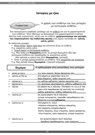 Εκπαιδευτήρια ΓΕΩΡΓΙΟΥ ΖΩΗ E΄ Δημοτικού
47
Ιστορίες με ζώα
Η χρήση των επιθέτων και των μετοχών
με λειτουργία επιθέτου
Στο προηγούμενο κεφάλαιο μιλήσαμε για τα επίθετα και για τα χαρακτηριστικά
των επιθέτων. Όταν θέλουμε να δηλώσουμε ένα χαρακτηριστικό ή κάποια
ιδιότητα ενός ουσιαστικού, εκτός από τα επίθετα, χρησιμοποιούμε και μετοχές
του παρακειμένου της παθητικής φωνής (που έχουν κατάληξη σε –μένος,
-μένη,-μένο).
Οι παθητικές μετοχές:
 Είναι κλιτές, έχουν τρία γένη και κλίνονται όπως τα επίθετα.
Π.χ. γερμένος,-μένη,-μένο
 Συχνά έχουν τη λειτουργία επιθέτου.
Π.χ. Μου έριξε μια θυμωμένη ματιά. (η μετοχή θυμωμένη εδώ έχει
λειτουργία επιθέτου και προσδιορίζει το ουσιαστικό ματιά)
Μου φάνηκε κι εμένα πως ήταν θυμωμένος. (μετοχή)
 Όταν η μετοχή χρησιμοποιείται ως επίθετο, τότε σχηματίζει και επίρρημα.
Π.χ. Μας κοίταξε όλους θυμωμένα. (τροπικό επίρρημα)
Η ορθογραφία στις καταλήξεις των μετοχών
 -μένος με ένα μ π.χ. λύνω-λυμένος, βρέχω-βρεγμένος κλπ._________
 -μμένος με δύο μμ (στα ρήματα με χαρακτήρα π,β,φ,πτ)
βάφω-βαμμένος, τρίβω-τριμμένος κλπ.____________
 -εμένος με ε π.χ. μαζεύω-μαζεμένος, μαγεύω-μαγεμένος κλπ.______
 -ημένος με η π.χ. αργοπορώ-αργοπορημένος, μαθαίνω-μαθημένος κλπ.
 -σμένος (σε ρήματα της α’ συζυγίας / διατηρούν το ι,η,υ,ει,οι που
έχουν στην παραλήγουσα της οριστικής του ενεστώτα)
φοβίζω-φοβισμένος, ανθίζω-ανθισμένος κλπ.________
 -ισμένος με ι (σε μερικά ρήματα της β’ συζυγίας)
ευτυχώ-ευτυχισμένος, τραγουδώ-τραγουδισμένος κλπ.
Εξαιρείται η μετοχή μεθυσμένος_________________
 -ωμένος με ω (στα ρήματα σε –ώνω)
πληγώνω-πληγωμένος, σηκώνω-σηκωμένος
(στα παρακάτω ανώμαλα ρήματα)
βλέπω-ιδωμένος, λέγω-ειπωμένος, τρώγω-φαγωμένος,
πίνω-πιωμένος, κάνω-καμωμένος, γίνομαι-γινωμένος
 -ώμενος με ω (σε ορισμένα ρήματα της β’ συζυγίας)
προσδοκώ-προσδοκώμενος, τιμώ-τιμώμενος______
ΓΡΑΜΜΑΤΙΚΗ
Θυμάμαι
 