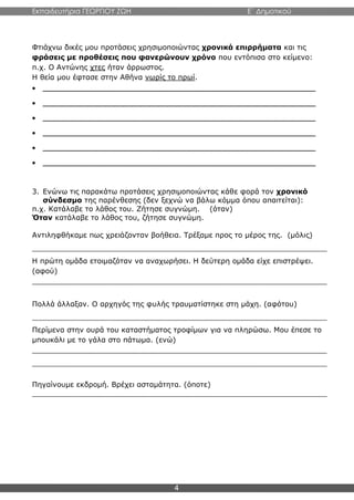Εκπαιδευτήρια ΓΕΩΡΓΙΟΥ ΖΩΗ E΄ Δημοτικού
4
Φτιάχνω δικές μου προτάσεις χρησιμοποιώντας χρονικά επιρρήματα και τις
φράσεις με προθέσεις που φανερώνουν χρόνο που εντόπισα στο κείμενο:
π.χ. Ο Αντώνης χτες ήταν άρρωστος.
Η θεία μου έφτασε στην Αθήνα νωρίς το πρωί.
 _____________________________________________________________
 _____________________________________________________________
 _____________________________________________________________
 _____________________________________________________________
 _____________________________________________________________
 _____________________________________________________________
3. Ενώνω τις παρακάτω προτάσεις χρησιμοποιώντας κάθε φορά τον χρονικό
σύνδεσμο της παρένθεσης (δεν ξεχνώ να βάλω κόμμα όπου απαιτείται):
π.χ. Κατάλαβε το λάθος του. Ζήτησε συγνώμη. (όταν)
Όταν κατάλαβε το λάθος του, ζήτησε συγνώμη.
Αντιληφθήκαμε πως χρειάζονταν βοήθεια. Τρέξαμε προς το μέρος της. (μόλις)
_________________________________________________________________
Η πρώτη ομάδα ετοιμαζόταν να αναχωρήσει. Η δεύτερη ομάδα είχε επιστρέψει.
(αφού)
_________________________________________________________________
Πολλά άλλαξαν. Ο αρχηγός της φυλής τραυματίστηκε στη μάχη. (αφότου)
_________________________________________________________________
Περίμενα στην ουρά του καταστήματος τροφίμων για να πληρώσω. Μου έπεσε το
μπουκάλι με το γάλα στο πάτωμα. (ενώ)
_________________________________________________________________
_________________________________________________________________
Πηγαίνουμε εκδρομή. Βρέχει ασταμάτητα. (όποτε)
_________________________________________________________________
 