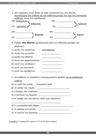 Εκπαιδευτήρια ΓΕΩΡΓΙΟΥ ΖΩΗ E΄ Δημοτικού
49
3. Στα παρακάτω κενά, δίπλα σε κάθε ουσιαστικό που μου δίνεται,
συμπληρώνω ένα επίθετο και μια παθητική μετοχή που έχει την λειτουργία
επιθέτου, όπως στο παράδειγμα:
(Μ) θυμωμένος (Μ) ______________
άνθρωπος πρόσωπο
(Ε) γρήγορος (Ε) ______________
(Μ) ____________ (Μ) ______________
θάλασσα θρανίο
(Ε) ____________ (Ε) _______________
4. Γράφω πώς λέγεται (χρησιμοποιώ μόνο τις παθητικές μετοχές των
ρημάτων):
1) αυτός που σκέφτεται: σκεπτόμενος
2) αυτός που αγνοείται: ________________
3) αυτός που αθλείται : ________________
4) αυτοί που φορολογούνται : __________________
5) αυτοί που νικήθηκαν : _________________
6) αυτή που αγανακτεί : _________________
7) αυτά που εργάζονται: _________________
5. Αντικαθιστώ τις παρακάτω υπογραμμισμένες φράσεις με τα κατάλληλα
επίθετα:
α) το παιδί που γελάει : το γελαστό παιδί
β) το αστέρι που λάμπει : __________________________
γ) ο δρόμος που γλιστράει: __________________________
δ) ο παππούς που ξεχνάει: __________________________
ε) οι τροφές που μας κάνουν καλό (μας ωφελούν):
________________________________________
στ) η κατσαρόλα από σίδερο: __________________________
ζ) το ύφασμα από μετάξι: _________________________
η) το πρωινό της Κυριακής: __________________________
Το γνωρίζεις; Τα μυρμήγκια δεν κοιμούνται ποτέ και δεν έχουν πνεύμονες!
 